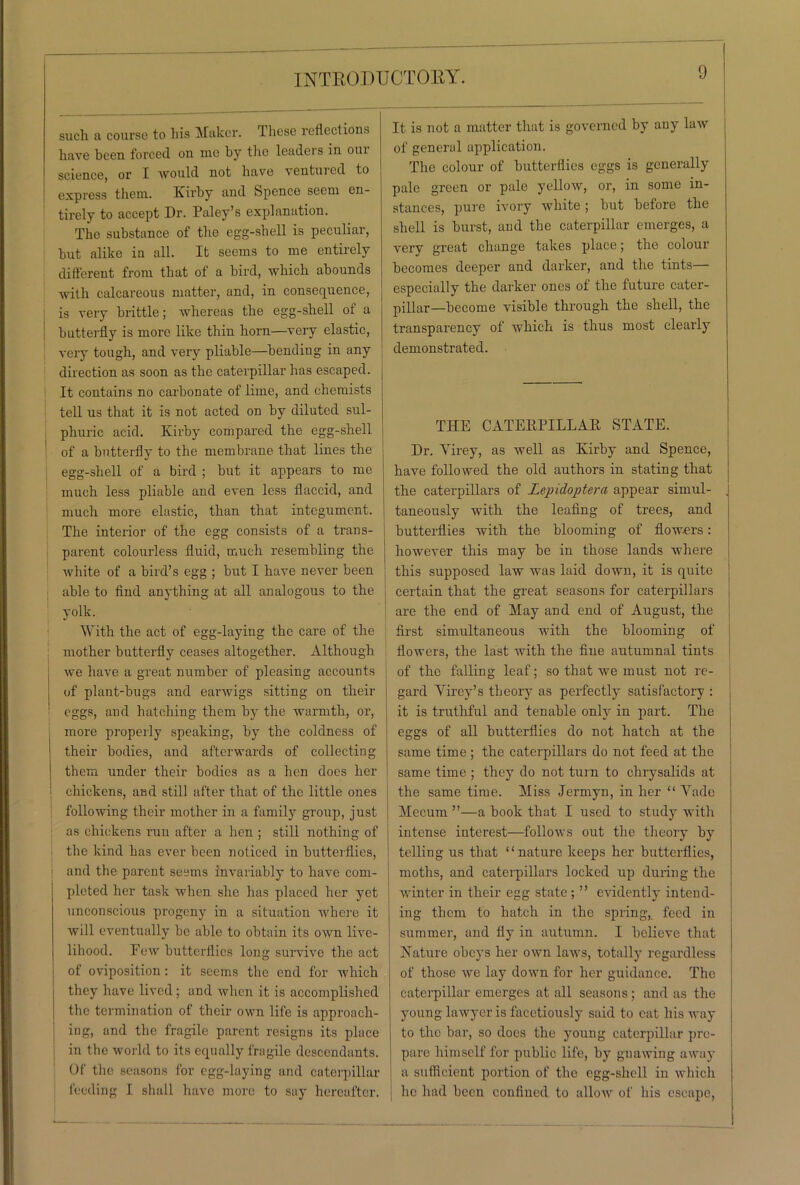 such a course to his Maker. Tliese reflections have been forced on me by the leadeis in oui science, or I would not have ventuicd to express tliem. Kirby and Spence seem en- tirely to accept Dr. Paley’s explanation. The substance of the egg-shell is peculiar, but alike in all. It seems to me entirely different from that of a bird, which abounds with calcareous matter, and, in consequence, is very brittle; whereas the egg-shell of a butterfly is more like thin horn—very elastic, very tough, and very pliable—bendiug in any direction as soon as the caterpillar has escaped. It contains no carbonate of lime, and chemists tell us that it is not acted on by diluted sul- phuric acid. Kirby compared the egg-shell of a butterfly to the membrane that lines the egg-shell of a bird ; but it appears to me much less pliable and even less flaccid, and much more elastic, than that integument. The interior of the egg consists of a trans- parent colourless fluid, much resembling the white of a bird’s egg ; but I have never been able to find anything at all analogous to the yolk. With the act of egg-laying the care of the mother butterfly ceases altogether. Although we have a great number of pleasing accounts of plant-bugs and earwigs sitting on their eggs, and hatching them by the warmth, or, more properly speaking, by the coldness of their bodies, and afterwards of collecting them under their bodies as a hen does her chickens, and still after that of the little ones following their mother in a family group, just as chickens run after a hen ; still nothing of the kind has ever been noticed in butterflies, j and the parent seems invariably to have com- pleted her task when she has placed her yet unconscious progeny in a situation where it will eventually be able to obtain its own live- lihood. Few butterflies long survive the act of oviposition : it seems the end for which they have lived; and when it is accomplished the termination of their own life is approach- ing, and the fragile parent resigns its place in the world to its equally fragile descendants. Of the seasons for egg-laying and caterpillar feeding I shall have more to say hereafter. It is not a matter that is governed by any law of general application. The colour of butterflies eggs is generally pale green or pale yellow, or, in some in- stances, pure ivory white; but before the shell is burst, and the caterpillar emerges, a very great change takes place; the colour becomes deeper and darker, and the tints— especially the darker ones of the future cater- pillar—become visible through the shell, the transparency of which is thus most clearly demonstrated. THE CATEKTILLAR STATE. Dr. Yirey, as well as Kirby and Spence, have followed the old authors in stating that the caterpillars of Lepidoptera appear simul- , taneously with the leafing of trees, and butterflies with the blooming of flowers: however this may be in those lands where this supposed law was laid clown, it is quite certain that the great seasons for caterpillars are the end of May and end of August, the first simultaneous with the blooming of flowers, the last with the fine autumnal tints of the falling leaf; so that we must not re- gard Yirey’s theory as perfectly satisfactory : it is truthful and tenable only in part. The eggs of all butterflies do not hatch at the same time; the caterpillars do not feed at the same time ; they do not turn to chrysalids at the same time. Miss Jermyn, in her “ Yade Mecum ”—a book that I used to study with intense interest—follows out the theory by telling us that “nature keeps her butterflies, moths, and caterpillars locked up during the winter in their egg state ; ” evidently intend- ing them to hatch in the spring, feed in summer, and fly in autumn. I believe that Kature obeys her own laws, totally regardless of those we lay down for her guidance. The caterpillar emerges at all seasons; and as the young lawyer is facetiously said to cat his way to the bar, so does the young caterpillar pre- pare himself for public life, by gnawing away a sufficient portion of the egg-shell in which he had been confined to allow of his escape,