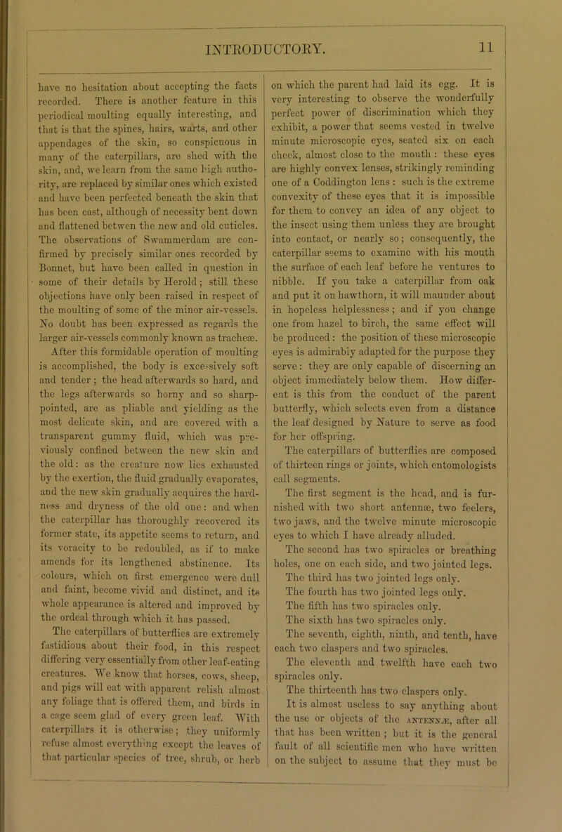 have no hesitation about accepting the facts recorded. There is another feature in this periodical moulting equally interesting, and that is that the spines, hairs, warts, and other appendages of the skin, so conspicuous in many of the caterpillars, are shed with the skin, and, we learn from the same high autho- rity, are replaced by similar ones which existed and have been perfected beneath the skin that has been cast, although of necessity bent down and flattened betwen the new and old cuticles. The observations of Swammerdam are con- firmed by precisely similar ones recorded by Bonuet, but have been called in question in some of their details by Herold; still these objections have only been raised in respect of the moulting of some of the minor air-vessels. No doubt has been expressed as regards the larger air-vessels commonly known as tracheae. After this formidable operation of moulting is accomplished, the body is excessively soft and tender ; the head afterwards so hard, and the legs afterwards so horny and so sharp- pointed, are as pliable and yielding as the most delicate skin, and are covered with a transparent gummy fluid, which was pre- viously confined between the new skin and the old: as the creature now lies exhausted by the exertion, the fluid gradually evaporates, and the new skin gradually acquires the hard- ness and dryness of the old one: and when the caterpillar has thoroughly recovered its former state, its appetite seems to return, and its voracity to be redoubled, as if to make amends tor its lengthened abstinence. Its colours, which on first emergence were dull and faint, become vivid and distinct, and its whole appearance is altered and improved by the ordeal through which it has passed. The caterpillars of butterflies are extremely fastidious about their food, iu this respect differing very essentially from other leaf-eating creatures. VY e know that horses, cows, sheep, and pigs will eat with apparent relish almost any foliage that is offered them, and birds in a cage seem glad of every green leaf. With caterpillars it is otherwise; they uniformly I refuse almost everything except the leaves of that particular species of tree, shrub, or herb on which the parent had laid its egg. It is very interesting to observe the wonderfully perfect power of discrimination which they exhibit, a power that seems vested in twelve minute microscopic eyes, seated six on each cheek, almost close to the mouth : these eyes are highly convex lenses, strikingly reminding one of a Coddington lens : such is the extreme convexity of these eyes that it is impossible for them to convey an idea of any object to the insect using them unless they are brought into contact, or nearly so; consequently, the caterpillar seems to examine with his mouth the surface of each leaf before he ventures to nibble. If you take a caterpillar from oak and put it on hawthorn, it will maunder about in hopeless helplessness ; and if you change one from hazel to birch, the same effect will be produced : the position of these microscopic eyes is admirably adapted for the purpose they serve: they are only capable of discerning an object immediately below them. How differ- ent is this from the conduct of the parent butterfly, which selects even from a distance the leaf designed by Nature to serve as food for her offspring. The caterpillars of butterflies are composed of thirteen rings or joints, which entomologists call segments. The first segment is the head, and is fur- nished with two short antennee, two feelers, two jaws, and the twelve minute microscopic eyes to which I have already alluded. The second has two spiracles or breathing holes, one on each side, and two jointed legs. The third has two jointed legs only. The fourth has two jointed legs only. The fifth has two spiracles only. The sixth has two spiracles only. The seventh, eighth, ninth, and tenth, have each two claspers and two spiracles. The eleventh and twelfth have each two spiracles only. The thirteenth has two claspers only. It is almost useless to say anything about the use or objects of the antknxuc, after all that has been written ; but it is the general fault of all scientific men who have written on the subject to assume that they must bo