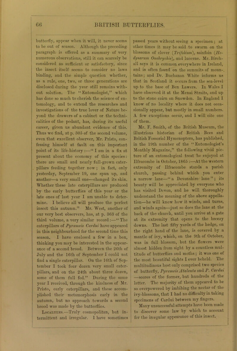 butterfly, appear when it will, it never seems to be out of season. Although the preceding paragraph is offered as a summary of very numerous observations, still it can scarcely be considered as sufficient or satisfactory, since the insect itself seems to consider no laws binding, and the simple question whether, as a rule, one, two, or three generations are disclosed during the year still remains with- out solution. The “Entomologist,” which has done so much to cherish the science of en- tomology, and to extend the researches and investigations of the true lover of Nature be- yond the drawers of a cabinet or the techni- calities of the pedant, has, during its useful career, given us abundant evidence of this. Thus we find, at p. 305 of the second volume, even that excellent observer, Mr. Pristo, con- fessing himself at fault on this important point of its life-history :—“ I am in a fix at present about the economy of this species: there are small and nearly full-grown cater- pillars feeding together now; in fact, only yesterday, September 19, one spun up, and another—a very small one—changed its skin. Whether these late caterpillars are produced by the early butterflies of this year or the late ones of last year I am unable to deter- mine. I believe all will produce the perfect insect this autumn.” Mr. West, another of our very best observers, has, at p. 363 of the third volume, a very similar record :—“ The caterpillars of Pyrameis Cardui have appeared in this neighbourhood for the second time this season. I have enclosed a few in a box, thinking you may he interested in the appear- ance of a second brood. Between the 26th of July and the 16tli of September I could not find a single caterpillar. On the 16th of Sep- tember I took four dozen very small cater- pillars, and on the 24th about three dozen, some of them full fed.” During the same year I received, through the kindness of Mr. Pristo, early caterpillars, and these accom- plished their metamorphosis early in the autumn, but no approach towards a second brood was made by the butterflies. Localities.—Truly cosmopolitan, but in- termittent and irregular. I have sometimes passed years without seeing a specimen ; at other times it may be said to swarm on the blossoms of clover {Trifolium), sainfoin {Jle- dysarum Onobrychis), and lucerne. Mr. Birch- all says it is common everywhere in Ireland, and is often found on the summits of moun-_ tains; and Dr. Buchanan White informs us that in Scotland it occurs from the sea-level up to the base of Ben Lawers. In Wales I have observed it at the Menai Straits, and up to the stone cairn on Snowdon. In England I know of no locality where it does not occa- sionally appear, but mostly in small numbers. A few exceptions occur, and I will cite one of them. Mr. E. Smith, of the British Museum, the illustrious historian of British Bees and British Eossorial Hymenoptera, has published, in the 19th number of the “Entomologist’s Monthly Magazine,” the following vivid pic- ture of an entomological treat he enjoyed at Ilfracombe in October, 1865 :—At the western extremity of Ilfracombe stands a parish church, passing behind which you enter a narrow lane—“ a Devonshire lane ” ; its beauty will be appreciated by everyone who has visited Devon, and he will thoroughly understand the meaning of the above appella- tion—he will know how it winds, and turns, and winds again—just so does the lane at the back of the church, until you arrive at a gate at its extremity that opens to the breezy downs. The last fifty yards of the hedge, on the right hand of the lane, is covered by a mantle of ivy, which, on the 9th of October, was in full blossom, but the flowers were almost hidden from sight by a countless mul- titude of butterflies and moths ; it was one of the most beautiful sights I ever beheld. The multitudinous host only comprised two species of butterfly, Pyrameis Atalanta and P. Cardui —scores of the former, but hundreds of the latter. The majority of them appeared to be so overpowered by imbibing the nectar of the ivy-blossoms, that I had no difficulty in taking specimens of Cardui between my fingers. Many unsuccessful attempts have been made to discover some law by which to account for the irregular appearance of this insect.
