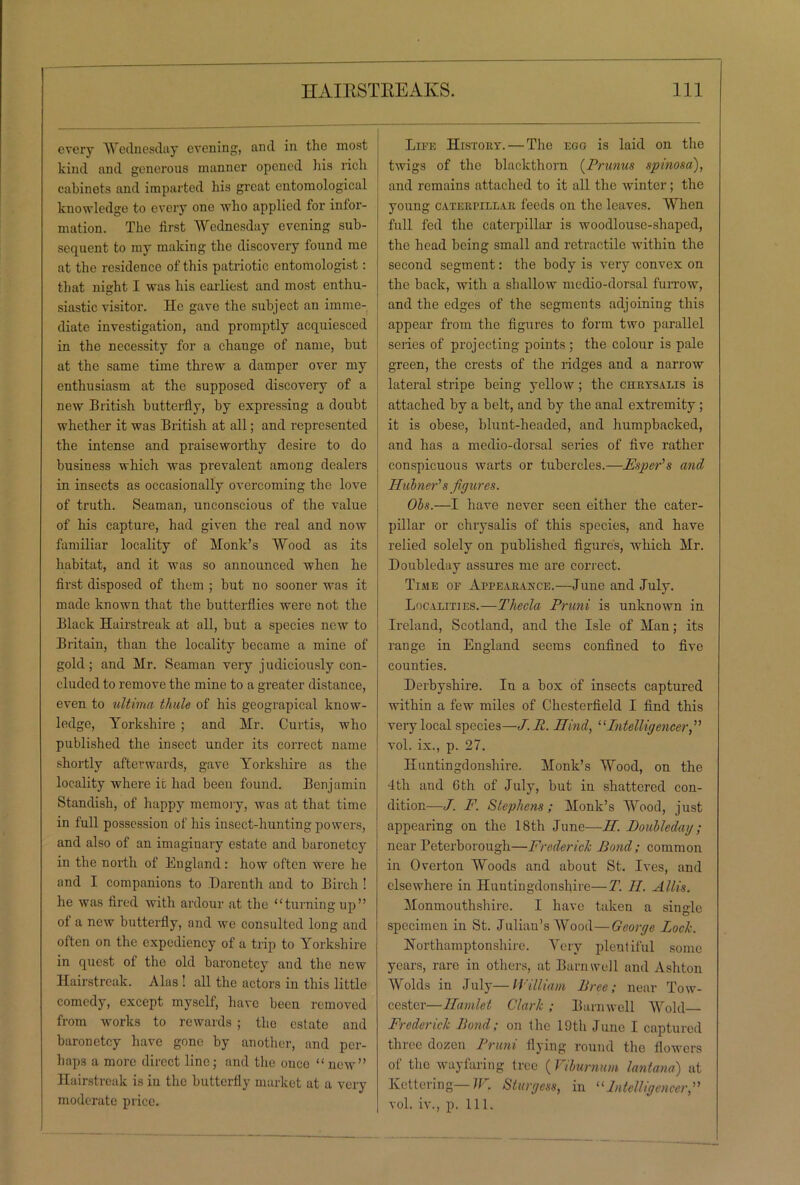 every Wednesday evening, and in the most kind and generous manner opened his rich cabinets and imparted his great entomological knowledge to every one who applied for infor- mation. The first Wednesday evening sub- sequent to my making the discovery found me at the residence of this patriotic entomologist: that night I was his earliest and most enthu- siastic visitor. He gave the subject an imme- diate investigation, and promptly acquiesced in the necessity for a change of name, but at the same time threw a damper over my enthusiasm at the supposed discovery of a new British butterfly, by expressing a doubt whether it was British at all; and represented the intense and praiseworthy desire to do business which was prevalent among dealers in insects as occasionally overcoming the love of truth. Seaman, unconscious of the value of his capture, had given the real and now familiar locality of Monk’s Wood as its habitat, and it was so announced when he first disposed of them ; but no sooner was it made known that the butterflies were not the Black Hairstreak at all, but a species new to Britain, than the locality became a mine of gold; and Mr. Seaman very j udiciously con- cluded to remove the mine to a greater distance, even to ultima thule of his geograpical know- ledge, Yorkshire ; and Mr. Curtis, who published the insect under its correct name shortly afterwards, gave Yorkshire as the locality where it had been found. Benjamin Standish, of happy memory, was at that time in full possession of his insect-hunting powers, and also of an imaginary estate and baronetcy in the north of England: how often were he and I companions to Darenth and to Birch ! he was fired with ardour at the “turningup” of a new butterfly, and we consulted long and often on the expediency of a trip to Yorkshire in quest of the old baronetcy and the new Hairstreak. Alas ! all the actors in this little comedy, except myself, have been removed from works to rewards ; the estate and baronetcy have gone by another, and per- haps a more direct line; and the once “ new” Hairstreak is in the butterfly market at a very moderate price. Life History.— The egg is laid on the twigs of the blackthorn (Prunus spinosa), and remains attached to it all the winter; the young caterpillar feeds on the leaves. When full fed the caterpillar is woodlouse-shaped, the head being small and retractile within the second segment: the body is very convex on the back, with a shallow medio-dorsal furrow, and the edges of the segments adjoining this appear from the figures to form two parallel series of projecting points ; the colour is pale green, the crests of the ridges and a narrow lateral stripe being yellow; the chrysalis is attached by a belt, and by the anal extremity ; it is obese, blunt-headed, and humpbacked, and has a medio-dorsal series of five rather conspicuous warts or tubercles.—Esper's and Hubner's figures. Obs.—I have never seen either the cater- pillar or chrysalis of this species, and have relied solely on published figures, which Mr. Doubleday assures me are correct. Time of Appearance.—June and July. Localities.—Thecla Pruni is unknown in Ireland, Scotland, and the Isle of Man; its range in England seems confined to five counties. Derbyshire. In a box of insects captured within a few miles of Chesterfield I find this very local species—J. R. Hind, “Intelligencer vol. ix., p. 27. Huntingdonshire. Monk’s Wood, on the 4th and 6th of July, but in shattered con- dition—J. F. Stephens; Monk’s Wood, just appearing on the 18th June—H. Doubledag; near Peterborough—Frederick Bond; common in Overton Woods and about St. Ives, and elsewhere in Huntingdonshire—T. II. Allis. Monmouthshire. I have taken a single specimen in St. Julian’s Wood—George Lock. Northamptonshire. Very plentiful some years, rare in others, at Barnwell and Ashton Wolds in July—William Free; near Tow- cestcr—Hamlet Clark ; Barnwell Wold Frederick Rond; on the 19th June I captured three dozen Pruni flying round the flowers of the wayfaring tree ( Viburnum lantana) at Kettering— W. Sturgess, in “Intelligencer,” vol. iv., p. 111.
