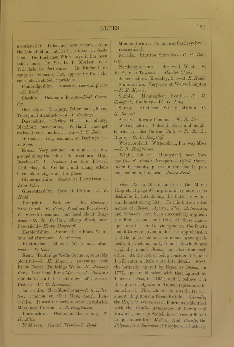 mentioned it. It lias not been reported fiom the Isle of Man, but has been taken in Scot- land. Dr. Buchanan White says it has been taken once, by Mr. D. P. Morison, near Pitlochrie in Perthshire. In England its range is extensive, but, apparently from the cause above stated, capricious. Cambridgeshire. It occurs in several places —F. Bond. Cheshire. Delamere Forest—Noah Green- ing. Devonshire. Torquay, Teignmouth, Bovey Tracy, and Axminster—J. J. Reading. Dorsetshire. ’ Parley Heath in plenty, Blandford race-course, Portland amongst rocks—there is no heath near—J. C. Bale. Durham. Yery common at Darlington— J. Sang. Essex. Yery common on a piece of dry ground aloug the side of the road near High Beech—W. J. Argent; the late Edward Doubleday, It. Mendola, and many others have taken JEgon at this place. Glamorganshire. Scarce at Llantrissant— Evan John. Gloucestershire. Bare at Clifton—A. E. Ifudd. Hampshire. Portsdown — TF. Rudder ; Hew Forest—F. Rond; Woolmer Forest—C. G. Barrett; common but local about ltiug- wood— G. R. Gorlin; Sheep Wash, near Petersfield— Henry Moncreaff. Herefordshire. Ascent of the Black Moun- tain and elsewhere—F. Newman. Huntingdon. Monk’s Wood and other woods—F. Bond. Kent. Tunbridge Wells Common, tolerably plentiful—G. II. Raynor ; swarming near Frant Forest, Tunbridge Wells—II. Ramsay Cox; Darcnt and Birch Woods— TF. Machin ; abundant on all the chalk downs of the coast District—W. 0. Hammond. Lancashire. Near Manchester—R. S. Edles- ton; common on Chat Moss, South Lan- cashire. It used formerly to occur on Solwick Moss, near Preston—J. R. Ilodghinson. Lincolnshire. Occurs in the county—T. II. Allis. Middlesex. Scratch Wood—F. Bond. Monmouthshire. Common at Castle-y-Bwcli —George Loch. Norfolk. Stratton Strawless—C. G. Bar- rett. Northamptonshire. Barnwell Wold — F. Rond; near Towcester—Hamlet Clarh. Somersetshire. Brockley, &c.—A. E.Hudd. Staffordshire. Yery rare at Wolverhampton —F. E. Morris. Suffolk. Hemingfleet Heath — IF M. Crowfoot; Sudbury—W. D. King. Surrey. Hindhead, Witley, Milford—C. G. Barrett. Sussex. Bogate Common—TF. Buckler. Warwickshire. Coleshill Park and neigh- bourhood ; also Sutton Park — F. Enoch; Bugby—G. R. Longstaff. Westmoreland. Witherslack, Faraway Moss —J. B. Hodghinson. Wight, Isle of. Hampstead, near Yar- mouth—id. Bond; Newport—Alfred Owen; taken in marshy places in the island; per- haps common, but local—James Pristo. Obs.—As in the instance of the Marsh Binglet, at page 97, a preliminary note seems desirable in introducing the butterfly which stands next on my list. To this butterfly the names of Medon, Agestis, Idas, Artaxerxes, and Salmacis, have been successively applied : the first, second, and third of these name's appear to be strictly synonymous; the fourth and fifth were given under the apprehension that the phases or races so named were speci- fically distinct, not only from that which was originally named Medon, but also from each other. At the risk of being considered tedious I will enter a little more into detail. First, the butterfly figured by Esper as Medon, in 1777, appears identical with that figured by Lewin as Idas, in 1795; and I believe that the figure of Agestis in Hubner represents the same insect. This, which I take as the type, is almost ubiquitous in Great Britain. Secondly. the Ihsperia Artaxerxes of Fabriciusis identical with the Papilio Artaxerxes of Lewin and Haworth, and is a Scotch insect very different in appearance from Medon. And, thirdly, the Polyommatus Salmacis of Stephens, a butterfly