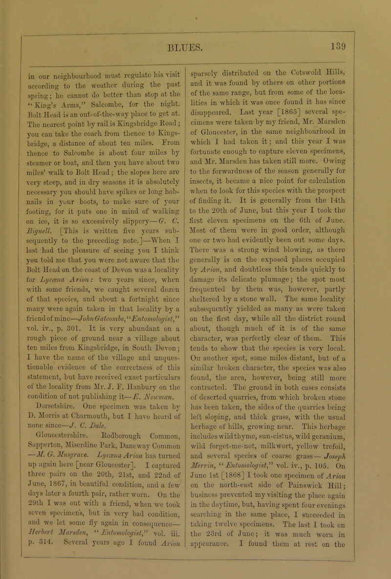 in our neighbourhood must regulate bis visit according to tbe weather during the past spring; he cannot do better than stop at the <l King’s Arms,” Salcombe, tor the night. Bolt Head is an out-of-the-way place to get at. The nearest point by rail is Kingsbridge Road ; you can take the coach from thence to Kings- bridge, a distance of about ten miles. From thence to Salcombe is about four miles by steamer or boat, and then you have about two miles’ walk to Bolt Head; the slopes here are very steep, and in dry seasons it is absolutely necessary you should have spikes or long hob- nails in your boots, to make sure of your footing, for it puts one in mind of walking on ice, it is so excessively slippery—G. C. Bignell. [This is written five years sub- sequently to the preceding note.]—When I last had the pleasure of seeing you I think you told me that you were not aware that the Bolt Head on the coast of Devon was a locality for Lyccena Arion: two years since, when with some friends, we caught several dozen of that species, and about a fortnight since many were again taken in that locality by a friend of mine—John Gatcombe, ‘1 Entomologist, ’ ’ vol. iv., p. 301. It is very abundant on a rough piece of ground near a village about ten miles from Kingsbridge, in South Devon; I have the name of the village and unques- tionable evidence of the correctness of this statement, but have received exact particulars of the locality from Mr. J. F. Hanbury on the condition of not publishing it—E. Newman. Dorsetshire. One specimen was taken by D. Morris at Charmouth, but I have heard of none since—J. C. Bale. Gloucestershire. Itodborough Common, Sapperton, Miserdine Park, Daneway Common —M. G. Musgrave. Lyccena Avion has turned up again here [near Gloucester], I captured three pairs on the 20th, 21st, and 22nd of June, 18G7, in beautiful condition, and a few days later a fourth pair, rather worn. On the 29th I was out with a friend, when we took seven specimen's, but in very bad condition, and we let some fly again in consequence— Herbert Marsden, “ Entomologist,” vol. iii. p. 314. Several years ago I found Avion sparsely distributed on the Cotswold Hills, and it wras found by others on other portions of the same range, but from some of the loca- lities in which it was once found it has since disappeared. Last year [1865] several spe- cimens were taken by my friend, Mr. Marsden of Gloucester, in the same neighbourhood in which I had taken it; and this year I was fortunate enough to capture eleven specimens, and Mr. Marsden has taken still more. Owing to the forwardness of the season generally for insects, it became a nice point for calculation when to look for this species with the prospect of finding it. It is generally from the 14th to the 20th of June, but this year I took the first eleven specimens on the 6th of June. Most of them were in good order, although one or two had evidently been out some days. There was a strong wind blowing, as there generally is on the exposed places occupied by Avion, and doubtless this tends quickly to damage its delicate plumage; the spot most frequented by them was, however, partly sheltered by a stone wall. The same locality subsequently yielded as many as were taken on the first day, while all the district round about, though much of it is of the same character, wTas perfectly clear of them. This tends to show that the species is very local. On auother spot, some miles distant, but of a similar broken character, the species was also found, the area, however, being still more contracted. The ground in both cases consists of deserted quarries, from which broken stone has been taken, the sides of the quarries being left sloping, and thick grass, with the usual herbage of hills, growing near. This herbage includes wild thyme, sun-cistus, wild geranium, wild forget-me-not, milkwort, yellow trefoil, and several species of coarse grass— Joseph Mervin, “Entomologist,” vol. iv., p. 105. On June 1st [1868] I took one specimen of Avion on the north-east side of Painswick Hill; business prevented my visiting the place again in the daytime, but, having spent four evenings searching in the same place, I succeeded in taking twelve specimens. The last I took on the 23rd ol June; it was much worn in appearance. I found them at rest on the