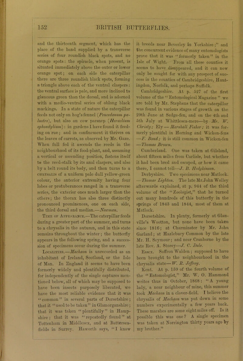 and the thirteenth segment, which has the place of the hand supplied by a transverse series of four roundish black spots, and no orange spots: the spiracle, when present, is situated immediately above the outer or lower orange spot; on each side the caterpillar there are three roundish black spots, forming a triangle above each of the ventral claspers : the ventral surface is pale, and more inclined to glaucous green than the dorsal, and is adorned with a medio-ventral series of oblong black markings. In a state of nature the caterpillar feeds not only on hog’s fennel (Peucedanum pa- lustre), but also on cow parsnep (Heraclium sphondyliuni): in gardens I have found it feed- ing on rue; and in confinement it thrives on the leaves of carrots, as observed by Mr. Gaze. When full fed it ascends the reeds in the neighbourhood of its food-plant, and, assuming a vertical or ascending position, fastens itself to the reed-stalk by its anal claspers, and also by a belt round its body, and then turns to a cmiYSALis of a uniform pale dull yellow-green colour, the anterior extremity having four lobes or protuberances ranged in a transverse scries, the exterior ones much larger than the others; the thorax has also three distinctly pronounced prominences, one on each side, the third dorsal and median.—Newman. Time of Appearance.—The caterpillar feeds during a greater part of the summer, and turns to a chrysalis in the autumn, and in this state remains throughout the winter ; the butterfly appears in the following spring, and a succes- sion of specimens occur during the summer. Localities.—Macliaon is unrecorded as an inhabitant of Ireland, Scotland, or the Isle of Man. In England it seems to have been formerly widely and plentifully distributed, for independently of the single captures men- tioned below, all of which may be supposed to have been insects purposely liberated, we have the most reliable evidence that it was “common” in several parts of Dorsetshire; that it “used to be taken” in Glamorganshire ; that it was taken “plentifully” in Hamp- shire; that it was “repeatedly found” at Tottenham in Middlesex, and at Battersea- fields in Surrey. Haworth says, “I know it breeds near Beverley in Yorkshire;” and the concurrent evidence of many entomologists prove that it was “formerly taken” in the Isle of Wight. From all these counties it seems to have disappeared, and it can now only be sought for with any prospect of suc- cess in the counties of Cambridgeshire, Hunt- ingdon, Norfolk, and perhaps Suffolk. Cambridgeshire. At p. 527 of the first volume of the “ Entomological Magazine ” we are told by Mr. Stephens that the caterpillar was found in various stages of growth on the 29th June at Sedge-fen, and on the 4th and 5th July at Whittlesea-mere—by Mr. TV. Chmsty; Ely — Marshall Fisher; it was for- merly plentiful in Horning and Wicken-fens —F. Bond; it is still common in Wicken-fen —Thomas Brown. Cumberland. One was taken at Gilsland, about fifteen miles from Carlisle, but whether it had been bred and escaped, or how it came there, I cannot tell—J. B. Hodykinson. Derbyshire. Two specimens near Matlock. — Thomas Liyhton. The late Mr. John Wolley afterwards explained, at p. 944 of the third volume of the “Zoologist,” that he turned out many hundreds of this butterfly in the springs of 1843 and 1844, most of them at Matlock. Dorsetshire. In plenty, formerly at Glan- ville’s Wootton, but none have been taken since 1816; at Charminster by Mr. John Garland; at Hazlebury Common by the late Mr. H. Seymour; and near Cranborne by the late Kev. A. Storey'—J. C. Bale. Essex. Saffron Walden ; supposed to have been brought to the neighbourhood in the chrysalis state—TP. B. Jeffrey. Kent. At p. 159 of the fourth volume of the “Entomologist,” Mr. W. 0. Hammond writes thus in October, 1868 : “A young lady, a near neighbour of mine, this summer took Macliaon in a clover-field. I believe the chrysalis of Macliaon was put down in some numbers experimentally a few years back. These marshes arc some eight miles off. Is it possible this was one ? A single specimen was taken at Norrington thirty years ago by my brother.”