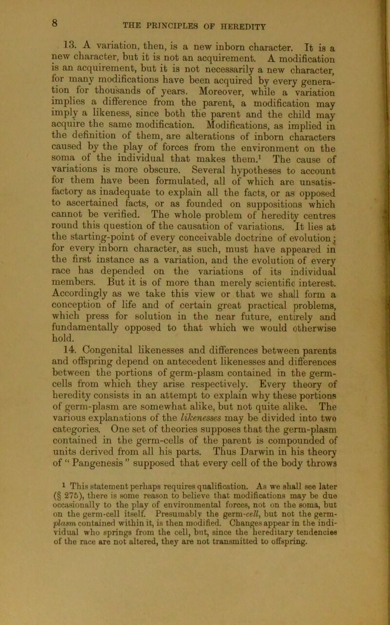 13. A variation, then, is a new inborn character. It is a new character, but it is not an acquirement. A modification is an acquirement, but it is not necessarily a new character, for many modifications have been acquired by every genera- tion for thousands of years. Moreover, while a variation implies a diflference from the parent, a modification may imply a likeness, since both the parent and the child may acquire the same modification. Modifications, as implied in the definition of them, are alterations of inborn characters caused by the play of forces from the environment on the soma of the individual that makes them.^ The cause of variations is more obscure. Several hypotheses to account for them have been formulated, all of which are unsatis- factory as inadequate to explain all the facts, or as opposed to ascertained facts, or as founded on suppositions which cannot be verified. The whole problem of heredity centres round this question of the causation of variations. It lies at the starting-point of every conceivable doctrine of evolution; for every inborn character, as such, must have appeared in the first instance as a variation, and the evolution of every race has depended on the variations of its individual members. But it is of more than merely scientific interest. Accordingly as we take this view or that we shall form a conception of life and of certain great practical problems, which press for solution in the near future, entirely and fundamentally opposed to that which we would otherwise hold. 14. Congenital likenesses and diSerences between parents and offspring depend on antecedent likenesses and difierences between the portions of germ-plasm contained in the germ- cells from which they arise respectively. Every theory of heredity consists in an attempt to explain why these portions of germ-plasm are somewhat alike, but not quite alike. The various explanations of the likenesses may be divided into two categories. One set of theories supposes that the germ-plasm contained in the germ-cells of the parent is compounded of units derived from all his parts. Thus Darwin in his theory of “ Pangenesis ” supposed that every cell of the body throws 1 This statement perhaps requires qualification. As we shall see later (§ 275), there is some reason to believe that modifications may be due occjusionally to the play of environmental forces, not on the soma, but on the germ-cell itself. Presumably the germ-ce^/, but not the germ- plasm contained within it, is then modified. Change.s appear in the indi- vidual who springs from the cell, but, since the hereditary tendencies of the race are not altered, they are not transmitted to offspring.