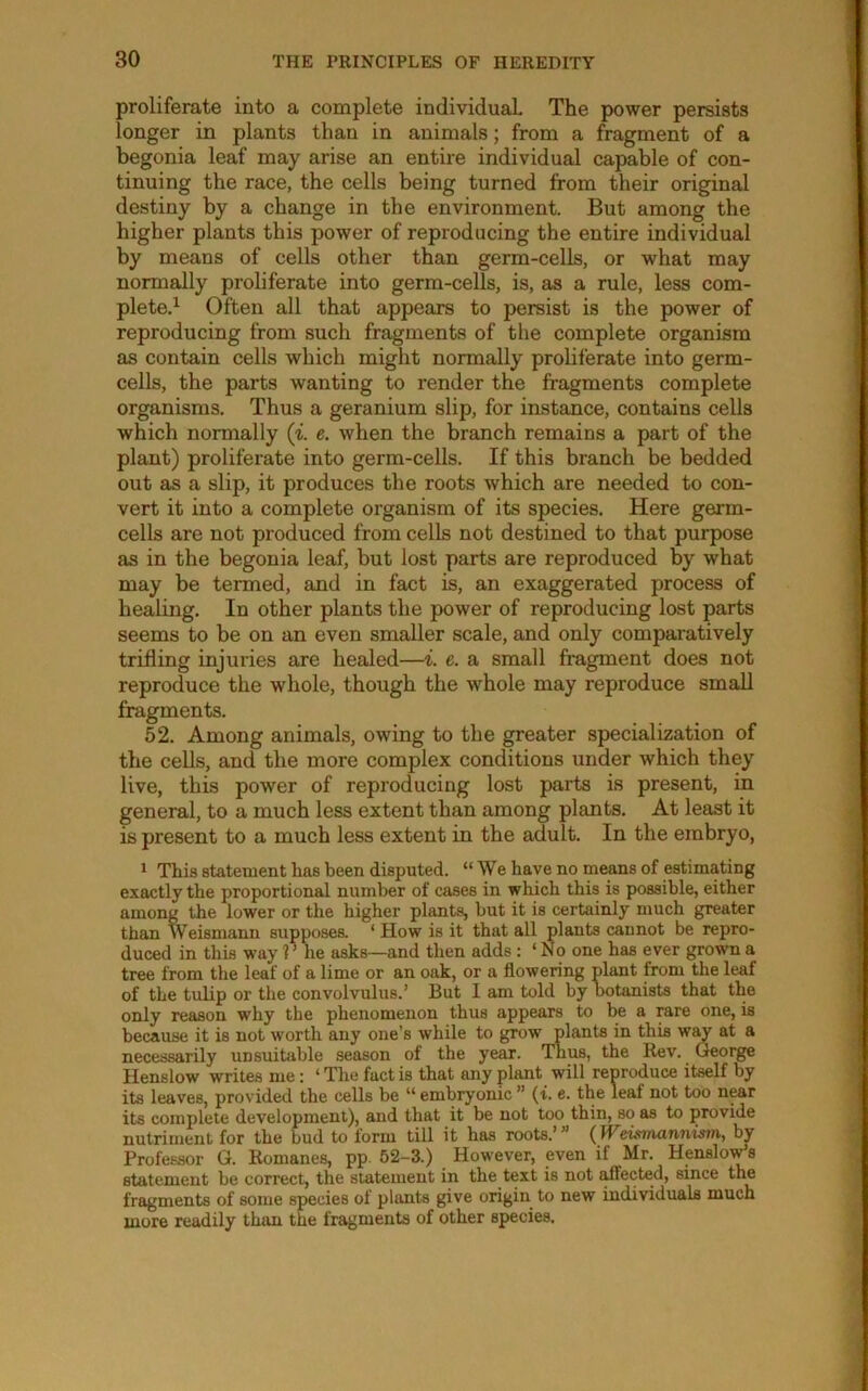 proliferate into a complete individual The power persists longer in plants than in animals; from a fragment of a begonia leaf may arise an entire individual capable of con- tinuing the race, the cells being turned from their original destiny by a change in the environment. But among the higher plants this power of reproducing the entire individual by means of cells other than germ-cells, or what may normally proliferate into germ-cells, is, as a rule, less com- plete.^ Often all that appears to persist is the power of reproducing from such fragments of the complete organism as contain cells which might normally proliferate into germ- cells, the parts wanting to render the fragments complete organisms. Thus a geranium slip, for instance, contains cells which normally {i. e. when the branch remains a part of the plant) proliferate into germ-cells. If this branch be bedded out as a slip, it produces the roots which are needed to con- vert it into a complete organism of its species. Here germ- cells are not produced from cells not destined to that purpose as in the begonia leaf, but lost parts are reproduced by what may be termed, and in fact is, an exaggerated process of healing. In other plants the power of reproducing lost parts seems to be on an even smaller scale, and only comparatively trifling injmies are healed—i. e. a small fragment does not reproduce the whole, though the whole may reproduce small fragments. 52. Among animals, owing to the greater specialization of the cells, and the more complex conditions under which they live, this power of reproducing lost parts is present, in general, to a much less extent than among plants. At least it is present to a much less extent in the adult. In the embryo, 1 This statement has been disputed. “We have no means of estimating exactly the proportional number of cases in which this is possible, either among the lower or the higher plants, hut it is certainly much greater than Weismann supposea ‘ How is it that all plants cannot be repro- duced in this way ?^he asks—and then adds : ‘ No one has ever grown a tree from the leaf of a lime or an oak, or a flowering plant from the leaf of the tulip or the convolvulus.’ But I am told by botanists that the only reason why the phenomenon thus appears to be a rare one, is because it is not worth any one’s while to grow plants in this wot at a necessarily unsuitable .season of the year. Thus, the Rev. George Henslow writes me: ‘ The fact is that any plant will renroduce itself by its leaves, provided the cells be “ embryonic ” (t. e. the leaf not too n^r its complete development), and that it be not too thin, so as to provide nutriment for the bud to form till it has roots.’” (Weisvmnnism, by Professor G. Romanes, pp. 52-3.) However, even if Mr. Henslov^s statement be correct, the statement in the text is not affected, since the fragments of some species of plants give origin to new individuals much more readily than the fragments of other species.