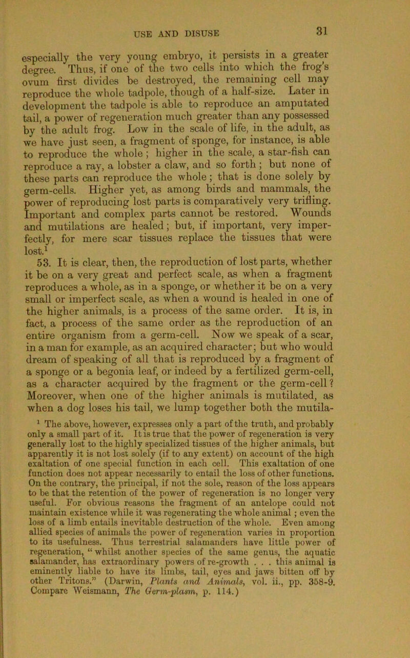 especially the very young embryo, it persists in a greater de^ee. Thus, if one of the two cells into which the frog’s ovum first divides be destroyed, the remaining cell may reproduce the whole tadpole, though of a half-size. Later in development the tadpole is able to reproduce an amputated tail, a power of regeneration much greater than any possessed by the adult frog. Low in the scale of life, in the adult, as we have just seen, a fragment of sponge, for instance, is able to reproduce the whole; higher in the scale, a star-fish can reproduce a ray, a lobster a claw, and so forth | but none of these parts can reproduce the whole; that is done solely by germ-cells. Higher yet, as among birds and mammals, the power of reproducing lost parts is comparatively very trifling. Important and complex parts cannot be restored. Wounds and mutilations are healed; but, if important, very imper- fectly, for mere scar tissues replace the tissues that were lost.^ 53. It is clear, then, the reproduction of lost parts, whether it be on a very great and perfect scale, as when a fragment reproduces a whole, as in a sponge, or whether it be on a very small or imperfect scale, as when a wound is healed in one of the higher animals, is a process of the same order. It is, in fact, a process of the same order as the reproduction of an entire organism from a germ-cell. Now we speak of a scar, in a man for example, as an acquired character; but who would dream of speaking of all that is reproduced by a fragment of a sponge or a begonia leaf, or indeed by a fertilized germ-cell, as a character acquired by the fragment or the germ-cell? Moreover, when one of the higher animals is mutilated, as when a dog loses his tail, we lump together both the mutila- * The above, however, expresses only a part of the truth, and probably only a small part of it. It is true that the power of regeneration is very generally lost to the highly specialized tissues of the higher animals, but apparently it is not lost solely (if to any extent) on account of the high exaltation of one special function in each cell. This exaltation of one function does not appear necessarily to entail the loss of other functions. On the contrary, the principal, if not the sole, reason of the loss appears to be that the retention of the power of regeneration is no longer very useful. For obvious reasons the fragment of an antelope could not maintain existence while it was regenerating the whole animal ; even the loss of a limb entails inevitable destruction of the whole. Even among allied species of animals the power of regeneration varies in proportion to its usefulness. Thus terrestrial salamanders have little power of regeneration, “whilst another species of the same genus, the aquatic salamander, has extraordinary powers of re-growth . . . this animal is eminently liable to have its limbs, tail, eyes and jaws bitten otf by other Tritons.” (Darwin, Plants and Animals, vol. ii., pp. 358-9. Compare Weismann, The Germ-plasm, p. 114.)