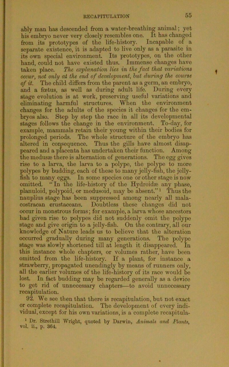 ubly man has descended from a water-breathing animal; yet his embrj'o never very closely resembles one. It has changed from its prototypes of the life-history. Incapable of a separate existence, it is adapted to live only as a parasite in its own special environment. Its prototypes, on the other hand, could not have existed thus. Immense changes have taken place. The explanation lies in the fact that variations occur, not only at the end of development, hut during the co^trse of it. The child differs from the parent as a germ, an embryo, and a foetus, as well as during adult life. During every stage evolution is at work, preserving useful variations and eliminating harmful structures. When the environment changes for the adults of the species it changes for the em- bryos also. Step by step the race in all its developmental stages follows the change in the environment. To-day, for example, mammals retain their young within their bodies for prolonged periods. The whole structure of the embryo has altered in consequence. Thus the gills have almost disap- peared and a pfacenta has undertaken their function. Among the medusae there is alternation of generations. The egg gives rise to a larva, the larva to a polype, the polype to more polypes by budding, each of these to many jelly-fish, the jelly- fish to many eggs. In some species one or other stage is now omitted. “In the life-history of the Hydroidae any phase, planuloid, polypoid, or medusoid, may be absent.” ^ Thus the nauplius stage has been suppressed among nearly all mala- costraican crustaceans. Doubtless these changes did not occur in monstrous forms; for example, a larva whose ancestors had given rise to pol3rpes did not suddenly omit the polype stage and give origin to a jelly-fish. On the contrary, all our knowledge of Nature leads us to believe that the alteration occurred gradually during many generations. The polype stage was slowly shortened till at length it disappeared. In this instance whole chapters, or volumes rather, have been omitted from the life-history. If a plant, for instance a strawberry, propagated unendingly by means of runners only% all the earlier volumes of the life-history of its race would be lost. In fact budding may be regarded generally as a device to get rid of unnecessary chapters—to avoid unnecessaiy recapitulation. 92. We see then that there is recapitulation, but not exact or complete recapitulation. The development of every indi- vidual, except for his own variations, is a complete recapitula- ^ Dr. Strethill Wright, quoted by Darwin, Animals and Plants, vol. ii., p. 364.