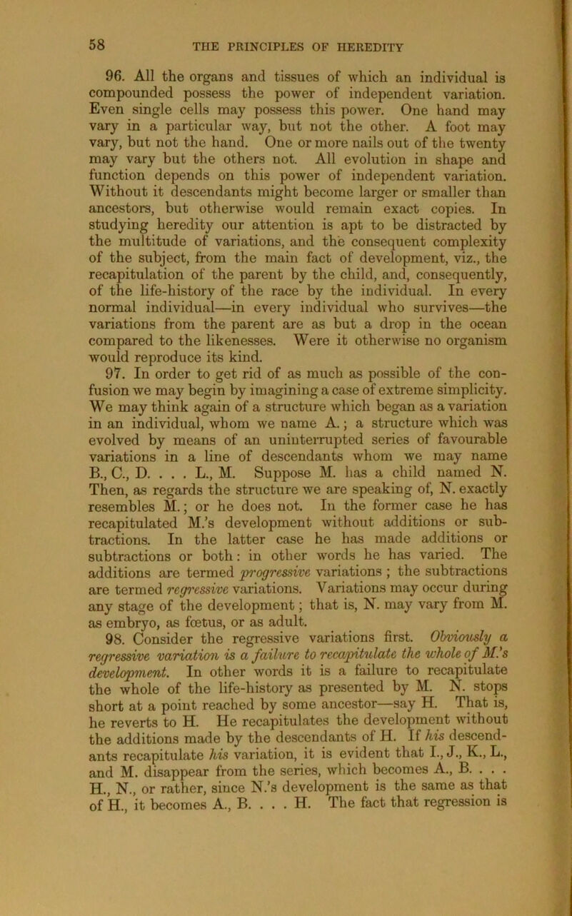 96. All the organs and tissues of which an individual is compounded possess the power of independent variation. Even single cells may possess this power. One hand may vary in a particular way, but not the other. A foot may vary, but not the hand. One or more nails out of the twenty may vary but the others not. All evolution in shape and function depends on this power of independent variation. Without it descendants might become larger or smaller than ancestors, but otherwise would remain exact copies. In studying heredity our attention is apt to be distracted by the multitude of variations, and the consequent complexity of the subject, from the main fact of development, viz., the recapitulation of the parent by the child, and, consequently, of the life-history of the race by the individual. In every normal individual—in every individual who survives—the variations from the parent are as but a drop in the ocean compared to the likenesses. Were it otherwise no organism would reproduce its kind. 97. In order to get rid of as much as possible of the con- fusion we may begin by imagining a case of extreme simplicity. We may think again of a structure which began as a variation in an individual, whom we name A.; a structure which was evolved by means of an uninterrupted series of favourable variations in a line of descendants whom we may name B., C., D. . . . L., M. Suppose M. has a child named N. Then, as regards the structure we are speaking of, N. exactly resembles M.; or he does not. In the former case he has recapitulated M.’s development without additions or sub- tractions. In the latter case he has made additions or subtractions or both: in other words he has varied. The additions are termed progressive variations ; the subtractions are termed regi'essive variations. Variations may occur during any stage of the development; that is, N. may vary from M. as embryo, as foetus, or as adult. 98. Consider the regressive variations first. Ohviovdy a regres^ve variation is a failure to recapitulate the whole of M's development. In other words it is a failure to recapitulate the whole of the life-history as presented by M. N. stop short at a point reached by some ancestor—say H. That is, he reverts to H. He recapitulates the development without the additions made by the descendants of H. If his descend- ants recapitulate his variation, it is evident that I., J., K., L., and M. disappear from the series, which becomes A., B. . . . H., N., or rather, since N.’s development is the same as that of H., it becomes A., B. . . . H. The fact that regression is