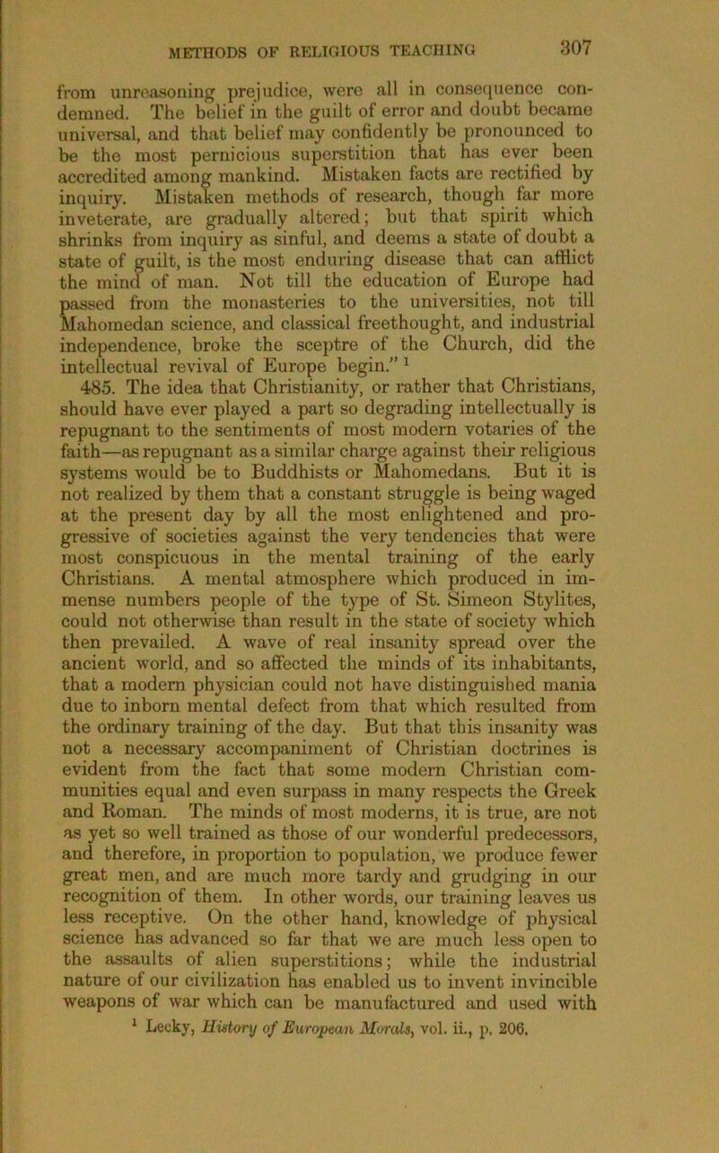 from unreasoning prejudice, were all in consequence con- demned. The belief in the guilt of error and doubt became universal, and that belief may confidently be pronounced to be the most pernicious superstition that has ever been accredited among mankind. Mistaken facts are rectified by inquiry. Mistaken methods of research, though far more inveterate, are gradually altered; but that spirit which shrinks from inquiry as sinful, and deems a state of doubt a state of guilt, is the most enduring disease that can afflict the mind of man. Not till the education of Europe had passed from the monasteries to the universities, not till Mahomedan science, and classical freethought, and industrial independence, broke the sceptre of the Church, did the intellectual revival of Europe begin.” ^ 485. The idea that Christianity, or rather that Christians, should have ever played a part so degrading intellectually is repugnant to the sentiments of most modern votaries of the faith—as repugnant as a similar charge against their religious systems would be to Buddhists or Mahomedans. But it is not realized by them that a constant struggle is being waged at the present day by all the most enlightened and pro- gressive of societies against the very tendencies that were most conspicuous in the mental training of the early Christians. A mental atmosphere Avhich produced in im- mense numbers people of the type of St. Simeon Stylites, could not otherwise than result in the state of society which then prevailed. A wave of real insanity spread over the ancient world, and so affected the minds of its inhabitants, that a modem physician could not have distinguished mania due to inborn mental defect from that which resulted from the ordinary training of the day. But that this insanity was not a necessary accompaniment of Christian doctrines is evident from the fact that some modern Christian com- munities equal and even surpass in many respects the Greek and Roman. The minds of most moderns, it is true, are not as yet so well trained as those of our wonderful predecessors, and therefore, in proportion to population, we produce fewer great men, and are much more tardy and grudging in our recognition of them. In other words, our training leaves us less receptive. On the other hand, knowledge of physical science has advanced so far that we are much less open to the assaults of alien superstitions; while the industrial nature of our civilization has enabled us to invent invincible weapons of war which can be manufactured and used with ' Lecky, History of European Mtirals, vol. ii., p. 206,