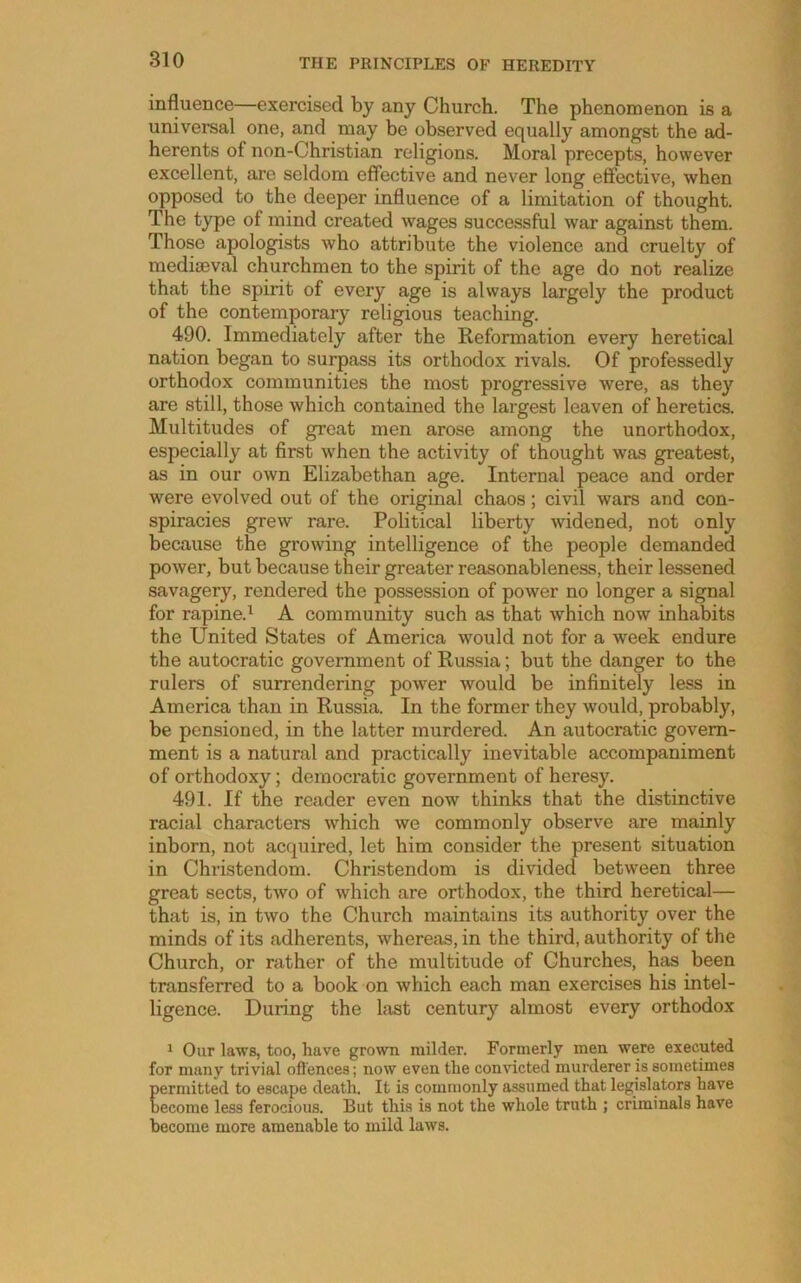 influence—exercised by any Church. The phenomenon is a univei'sal one, and may be observed equally amongst the ad- herents of non-Christian religions. Moral precepts, however excellent, are seldom effective and never long effective, when opposed to the deeper influence of a limitation of thought. The type of mind created wages successful war against them. Those apologists who attribute the violence and cruelty of medieval churchmen to the spirit of the age do not realize that the spirit of every age is always lai’gely the product of the contemporary religious teaching. 490. Immediately after the Reformation every heretical nation began to surpass its orthodox rivals. Of professedly orthodox communities the most progressive were, as they are still, those which contained the largest leaven of heretics. Multitudes of great men arose among the unorthodox, especially at first when the activity of thought was greatest, as in our own Elizabethan age. Internal peace and order were evolved out of the original chaos; civil wars and con- spiracies grew rare. Political liberty widened, not only because the growing intelligence of the people demanded power, but because their greater reasonableness, their lessened savagery, rendered the possession of power no longer a signal for rapine.^ A community such as that which now inhabits the United States of America would not for a week endure the autocratic government of Russia; but the danger to the rulers of surrendering power would be infinitely less in America than in Russia. In the former they would, probably, be pensioned, in the latter murdered. An autocratic govern- ment is a natural and practically inevitable accompaniment of orthodoxy; democratic government of heresy. 491. If the reader even now thinks that the distinctive racial characters which we commonly observe are mainly inborn, not acquired, let him consider the present situation in Christendom. Christendom is divided between three great sects, two of which are orthodox, the third heretical— that is, in two the Church maintains its authority over the minds of its adherents, whereas, in the third, authority of the Church, or rather of the multitude of Churches, has been transferred to a book on which each man exercises his intel- ligence. During the last century almost every orthodox 1 Our laws, too, have grown milder. Formerly men were executed for many trivial ofl'ences; now even the convicted murderer is sometimes permitted to escape death. It is commonly assumed that legislators have become less ferocious. But this is not the whole truth ; criminals have become more amenable to mild laws.
