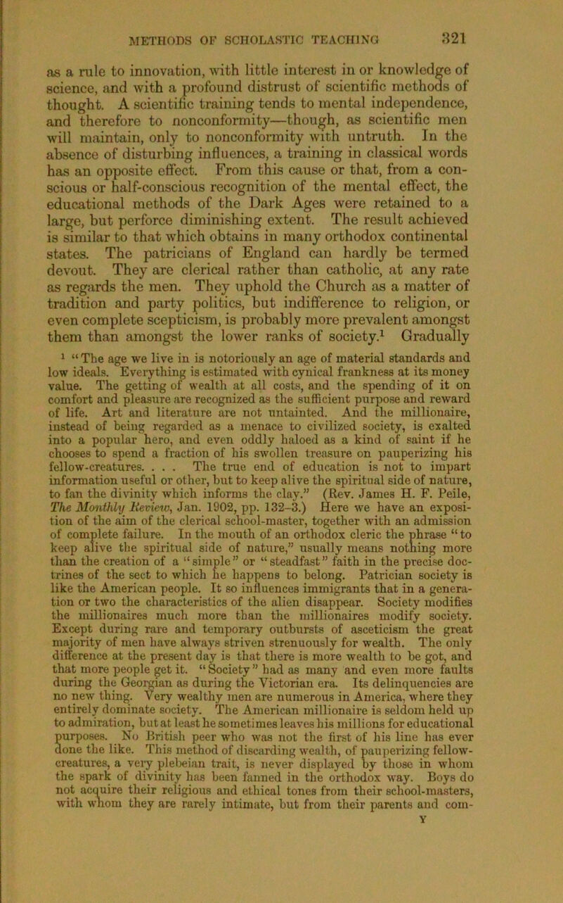 as a rule to innovation, with little interest in or knowledge of science, and with a profound distrust of scientific methods of thought. A scientific training tends to mental independence, and therefore to nonconformity—though, as scientific men will maintain, only to nonconformity with untruth. In the absence of disturbing influences, a training in classical words has an opposite effect. From this cause or that, from a con- scious or half-conscious recognition of the mental effect, the educational methods of the Dark Ages were retained to a large, but perforce diminishing extent. The result achieved is similar to that which obtains in many orthodox continental states. The patricians of England can hardly be termed devout. They are clerical rather than catholic, at any rate as regards the men. They uphold the Church as a matter of tradition and party politics, but indifference to religion, or even complete scepticism, is probably more prevalent amongst them than amongst the lower ranks of society.^ Gradually ^ “ The age we live in is notoriously an age of material standards and low ideals. Everything is estimated with cynical frankness at its money value. The getting of wealth at all costs, and the spending of it on comfort and pleasure are recognized as the sufficient purpose and reward of life. Art and literature are not untainted. And the millionaire, instead of being regarded as a menace to civilized society, is exalted into a popidar hero, and even oddly haloed as a kind of saint if he chooses to spend a fraction of his swollen treasure on pauperizing his fellow-creatures. . . . The true end of education is not to impart information useful or other, but to keep alive the spiritual side of nature, to fan the divinity which informs the clay.” (Rev. James H. F. Peile, The Monthly lievietv, Jan. 1902, pp. 132-3.) Here we have an exposi- tion of the aim of the clerical school-master, together with an admission of complete failure. In the mouth of an orthodox cleric the phrase “ to keep alive tlie spiritual side of nature,” usually means notning more than the creation of a “simple” or “steadfast” faith in the preci.se doc- trines of the sect to which he happens to belong. Patrician society is like the American people. It so influences immigrants that in a genera- tion or two the characteristics of the alien disappear. Society modifies the millionaires much more than the millionaires modify society. Except during rare and temporary outbursts of asceticism the great majority of men have always striven strenuously for wealth. The only difference at the present day is that there is more wealth to be got, and that more i^eople get it. “ Society ” had as many and even more faults during the Geomian as during the Victorian era. Its delinquencies are no new thing. Very wealthy men are numerous in America, where they entirely dominate society. The American millionaire is seldom held up to admiration, but at least he sometimes leaves his millions for educational Surposes. No British peer who was not the first of his line has ever one the like. This method of discarding wealth, of pauperizing fellow- creatures, a veiy plel>eian trait, is never displayed by those in whom the spark of divinity has been fanned in the orthodox way. Boys do not acquire their religious and ethical tones from their school-masters, with wlxom they are rarely intimate, but from their parents and com- Y