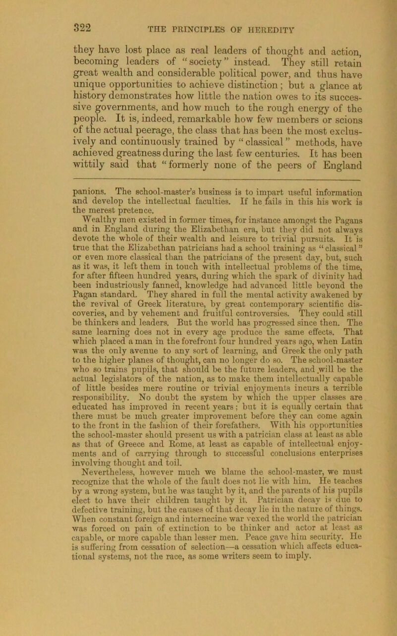 they have lost place as real leaders of thought and action, becoming leaders of “society” instead. They still retain great wealth and considerable political power, and thus have unique opportunities to achieve distinction; but a glance at history demonstrates how little the nation owes to its succes- sive governments, and how much to the rough energy of the people. It is, indeed, remarkable how few members or scions of the actual peerage, the class that has been the most exclus- ively and continuously trained by “ classical ” methods, have achieved ^eatness during the last few centuries. It has been wittily said that “formerly none of the peers of England panions. The school-master’s business is to impart useful information and develop the intellectual faculties. If he fails in this his work is the merest pretence. Wealthy men existed in former times, for instance amongst the Pagans and in England during the Elizabethan era, but they did not always devote the whole of their wealth and leisure to trivial pursuits. It is true that the Elizabethan patricians had a school training as “ classical ” or even more classical tlian the patricians of the present day, but, such as it was, it left them in touch with intellectual problems of the time, for after fifteen hundred years, during which the spark of divinity had been industriously fanned, knowledge had advanced little beyond the Pagan standard. They shared in full the mental activity awakened by the revival of Greek literature, by great contemporary scientific dis- coveries, and by vehement and fruitful controversies. They could still be thinkers and leaders. But the world has progressed since then. The same learning does not in every age produce the same effects. That which placed a man in the forefront four hundred years ago, when Latin was the only avenue to any sort of learning, and Greek the only path to the higher planes of thought, can no longer do so. The school-master who so trains pupils, that should be the future leaders, and will be the actual legislators of the nation, as to make them intellectually capable of little besides mere routine or trivial enjoyments incurs a terrible responsibility. No doubt the system by which the upper classes are educated has improved in recent years; but it is equally certain that there must be much greater improvement before they can come again to the front in the fashion of their forefathers. With his opportunities the school-master should present us with a patriciim cla-ss at least as able as that of Greece and Rome, at least as capable of intellectual enjoy- ments and of carrying through to successful conclusions enterprises involving thought and toil. Nevertheless, however much we blame the school-master, we must recognize that the whole of the fault does not lie with him. He teaches by a wrong system, but he was taught by it, and the parents of his pupils elect to have their children taught by it. Patrician decay is due to defective training, but the causes of that decay lie in the nature of thing.s. When constant foreign and internecine war vexed the world the patrician was forced on pain of extinction to be thinker and actor at least as capable, or more capable than lesser men. Peace gave him security. He is suffering from cessation of selection—a cessation which affects educa- tional systems, not the race, as some writers seem to imply.
