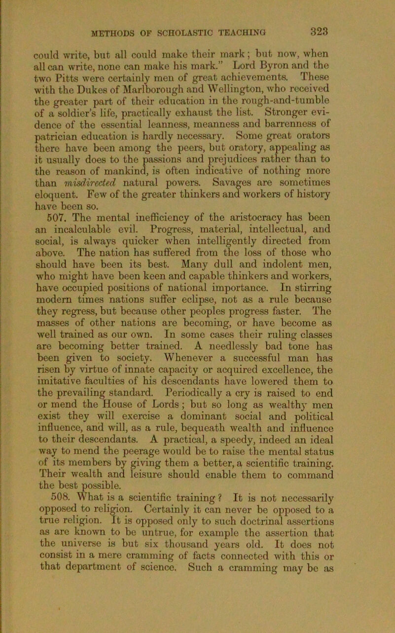 could write, but all could make their mark; but now, when all can write, none can make his mark.” Lord Byron and the two Pitts were certainly men of great achievements. These with the Dukes of Marlborough and Wellington, who received the greater part of their education in the rough-and-tumble of a soldier’s life, practically exhaust the list. Stronger evi- dence of the essential leanness, meanness and barrenness of patrician education is hardly necessary. Some great orators there have been among the peei-s, but oratory, appealing as it usually does to the passions and prejudices rather than to the reason of mankind, is often indicative of nothing more than misdirected natural powers. Savages are sometimes eloquent. Few of the greater thinkers and workers of histoiy have been so. 507. The mental inefficiency of the aristocracy has been an incalculable evil. Progress, material, intellectual, and social, is always quicker when intelligently directed from above. The nation has suffered from the loss of those who should have been its best. Many dull and indolent men, who might have been keen and capable thinkers and workers, have occupied positions of national importance. In stirring modem times nations suffer eclipse, not as a rule because they regress, but because other peoples progress faster. The masses of other nations are becoming, or have become as well trained as our own. In some cases their ruling classes are becoming better trained. A needlessly bad tone has been given to society. Whenever a successful man has risen by virtue of innate capacity or acquired excellence, the imitative faculties of his descendants have lowered them to the prevailing standard. Periodically a cry is raised to end or mend the House of Lords; but so long as wealth}’ men exist they will exercise a dominant social and political influence, and will, as a rule, bequeath wealth and influence to their descendants. A practical, a speedy, indeed an ideal way to mend the peerage would be to raise the mental status of its members by giving them a better, a scientific training. Their wealth and leisure should enable them to command the best possible. 508. What is a scientific training ? It is not necessarily opposed to relirion. Certainly it can never be opposed to a true religion. It is opposed only to such doctrinal assertions as are known to be untrue, for example the assertion that the universe is but six thousand years old. It does not consist in a mere cramming of facts connected with this or that department of science. Such a cramming may be as