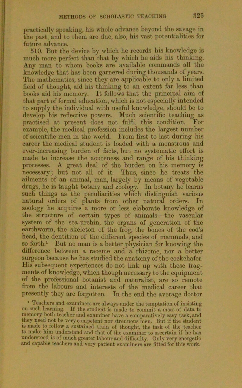 practically speaking, his whole advance beyond the savage in the past, and to them are due, also, his vast potentialities for future advance. 610. But the device by which he records his knowledge is much more perfect than that by which he aids his thinking. Any man to whom books are available commands all the knowledge that has been garnered during thousands of years. The mathematics, since they are applicable to only a limited field of thought, aid his thinking to an extent far less than books aid his memory. It follows that the principal aim of that part of formal education, which is not especially intended to supply the individual with useful knowledge, should be to develop his reflective powers. Much scientific teaching as practised at present does not fulfil this condition. For example, the medical profession includes the largest number of scientific men in the world. From first to last during his career the medical student is loaded with a monstrous and ever-increasing burden of facts, but no systematic effort is made to increase the acuteness and range of his thinking processes. A great deal of the burden on his memory is necessary; but not all of it. Thus, since he treats the ailments of an animal, man, largely by means of vegetable drugs, he is taught botany and zoology. In botany he learns such things as the peculiarities which distinguish various natural orders of plants from other natural orders. In zoology he acquires a more or less elaborate knowledge of the structure of certain types of animals—the vascular system of the sea-urchin, the organs of generation of the earthworm, the skeleton of the frog, the bones of the cod’s head, the dentition of the different species of mammals, and so forth.^ But no man is a better physician for knowing the difference between a raceme and a rhizome, nor a better surgeon because he has studied the anatomy of the cockchafer. His subsequent experiences do not link up with these frag- ments of knowledge, which though necessary to the equipment of the professional botanist and naturalist, are so remote from the labours and interests of the medical career that presently they are forgotten. In the end the average doctor 1 Teachers and examiners are always under the temptation of insisting on such learning. If the student is made to commit a mass of data to memory both teacher and examiner have a comparatively easy ta.sk, and they need not be very competent nor strenuous men. But if the student is made to follow a sustained train of thought, the task of the teacher to make him understand and that of the examiner to ascertain if he has understood is of much greater labour and difficulty. Only very enei^etic and capable teachers and very patient examiners are fitted for this work.