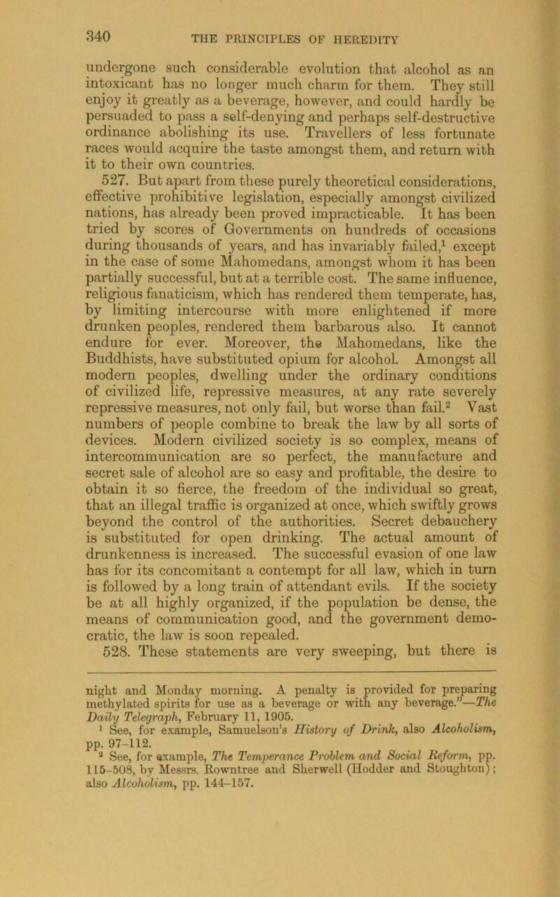 undergone such considerable evolution that alcohol as an intoxicant has no longer much charm for them. They still enjoy it greatly as a beverage, however, and could hardly be persuaded to pass a self-denying and perhaps self-destructive ordinance abolishing its use. Travellers of less fortunate races would acquire the taste amongst them, and return with it to their own countries. 527. But apart from these purely theoretical considerations, effective prohibitive legislation, especially amongst civilized nations, has already been proved impracticable. It has been tried by scores of Governments on hundreds of occasions during thousands of years, and has invariably failed,^ except in the case of some Mahomedans, amongst whom it has been partially successful, but at a terrible cost. The same influence, religious fanaticism, which has rendered them temperate, has, by limiting intercourse with more enlightened if more drunken peoples, rendered them barbarous also. It cannot endure for ever. Moreover, the Mahomedans, like the Buddhists, have substituted opium for alcohol. Amongst all modern peoples, dwelling under the ordinary conditions of civilized life, repressive measures, at any rate severely repressive measures, not only fail, but worse than fail.^ Vast numbers of people combine to break the law by all sorts of devices. Modern civilized society is so complex, means of intercommunication are so perfect, the manufacture and secret sale of alcohol are so easy and profitable, the desire to obtain it so fierce, the freedom of the individual so great, that an illegal traffic is organized at once, which swiftly grows beyond the control of the authorities. Secret debauchery is substituted for open drinking. The actual amount of drunkenness is increased. The successful evasion of one law has for its concomitant a contempt for all law, which in turn is followed by a long train of attendant evils. If the society be at all highly organized, if the population be dense, the means of communication good, and the government demo- cratic, the law is soon repealed. 528. These statements are very sweeping, but there is night and Monday morning. A penalty is provided for preparing methylated spirits for use as a beverage or with any beverage.”—27ie Daily Telegraph, February 11, 1905. ^ See, for example, Samuelson’s History of Drink, also Alcoholism, pp. 97-112. * See, for axample, The Temperance Problem and Social Reform, pp. 115-508, by Mes-srs. Rowntree and Sherwell (Hodder and Stoughton); also Alcoholism, pp. 144-157.