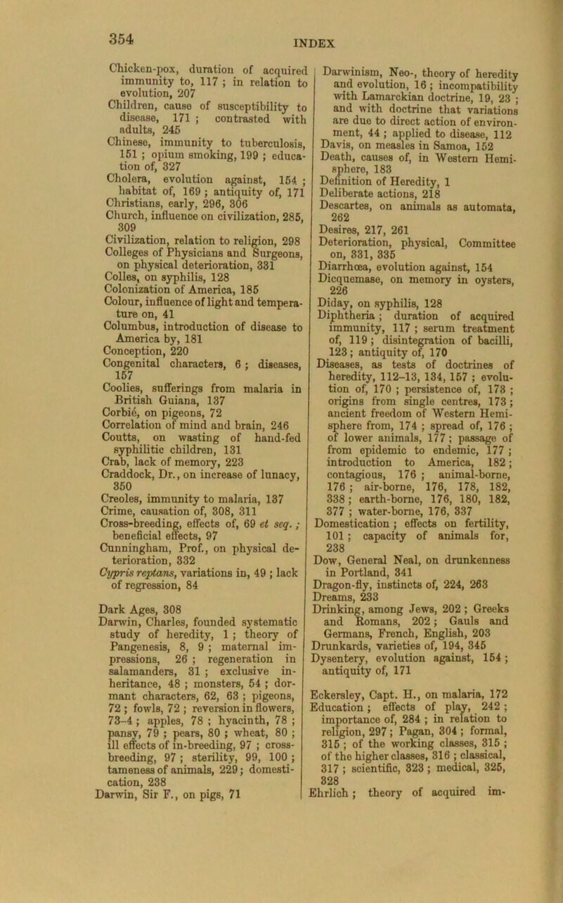 INDEX Chicken-j)ox, duration of acquired immunity to, 117 ; in relation to evolution, 207 Children, cause of susceptibility to disease, I7l ; contrasted with adults, 245 Chinese, immunity to tuberculosis, 151 ; opium smoking, 199 ; educa- tion of, 327 Cholera, evolution against, 154 ; habitat of, 169 ; antiquity of, 171 Christians, early, 296, 306 Church, influence on civilization, 285, 309 Civilization, relation to religion, 298 Colleges of Physicians and Surgeons, on physical deterioration, 331 Colies, on syphilis, 128 Colonization of America, 185 Colour, influence of light and tempera- ture on, 41 Columbus, introduction of disease to America by, 181 Conception, 220 Congenital characters, 6; diseases, 157 Coolies, sufferings from malaria in British Guiana, 137 Corbi6, on pigeons, 72 Correlation of mind and brain, 246 Coutts, on wasting of hand-fed syphilitic children, 131 Crab, lack of memory, 223 Craddock, Dr., on increase of lunacy, 350 Creoles, immunity to malaria, 137 Crime, causation of, 308, 311 Cross-breeding, effects of, 69 et seq.; beneficial effects, 97 Cunningham, Prof., on physical de- terioration, 332 Cyjrris reptans, variations in, 49 ; lack of regression, 84 Dark Ages, 308 Darwin, Charles, founded systematic study of heredity, 1 ; theory of Pangenesis, 8, 9 ; maternal im- pressions, 26 ; regeneration in salamanders, 31 ; exclusive in- heritance, 48 ; monsters, 54 ; dor- mant characters, 62, 63 ; pigeons, 72 ; fowls, 72 ; reversion in flowers, 73-4; apples, 78 ; hyacinth, 78 ; pansy, 79 ; pears, 80 ; wheat, 80 ; ill effects of in-breeding, 97 ; cross- breeding, 97 ; sterility, 99, 100 ; tameness of animals, 229; domesti- cation, 238 Darwin, Sir F., on pigs, 71 Darwinism, Neo-, theory of heredity and evolution, 16 ; incompatibility with lamarckian doctrine, 19, 23 ; and with doctrine that variations are due to direct action of environ- ment, 44 ; applied to disease, 112 Davis, on measles in Samoa, 152 Death, causes of, in Western Hemi- sphere, 183 Defanition of Heredity, 1 Deliberate actions, 218 Descartes, on animals as automata, 262 Desires, 217, 261 Deterioration, physical. Committee on, 331, 335 Diarrhoea, evolution against, 154 Dicquemase, on memory in oysters, 226 Diday, on syphilis, 128 Diphtheria; duration of acquired immunity, 117 ; serum treatment of, 119 ; disintegration of bacilli, 123; antiquity of 170 Diseases, as tests of doctrines of heredity, 112-13, 134, 157 ; evolu- tion of, 170 ; persistence of, 173 ; origins from single centres, 173; ancient freedom of Western Hemi- sphere from, 174 ; spread of, 176; of lower animals, 177; passage of from epidemic to endemic, 177 ; introduction to America, 182; contagious, 176 ; animal-borne, 176 ; air-borne, 176, 178, 182, 338 ; earth-home, 176, 180, 182, 377 ; water-borne, 176, 337 Domestication ; effects on fertility, 101; capacity of animals for, 238 Dow, General Neal, on drunkenness in Portland, 341 Dragon-fly, instincts of, 224, 263 Dreams, 233 Drinking, among Jews, 202 ; Greeks and Romans, 202; Gauls and Germans, French, English, 203 Drankards, varieties of, 194, 345 Dysentery, evolution against, 154; antiquity of, 171 Eckersley, Capt. H., on malaria, 172 Education; effects of play, 242 ; importance of, 284 ; in relation to religion, 297; Pagan, 304 ; formal, 315 ; of the working classes, 315 ; of the higher classes, 316 ; classical, 317 ; scientific, 323 ; medical, 325, 828 Ehrlich; theory of acquired im-