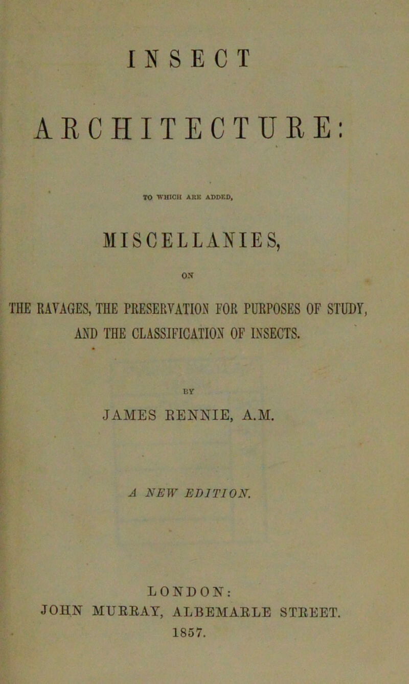 INSECT ARCHITECTURE: TO WHICH ARK ADDED, MISCELLANIES, ox THE RAVAGES, THE PRESERVATION FOR PURPOSES OF STUDY, AND THE CLASSIFICATION OF INSECTS. JAMES RENNIE, A.M. A NEW EDITION. LONDON: JOHN MURRAY, ALBEMARLE STREET. 1857.