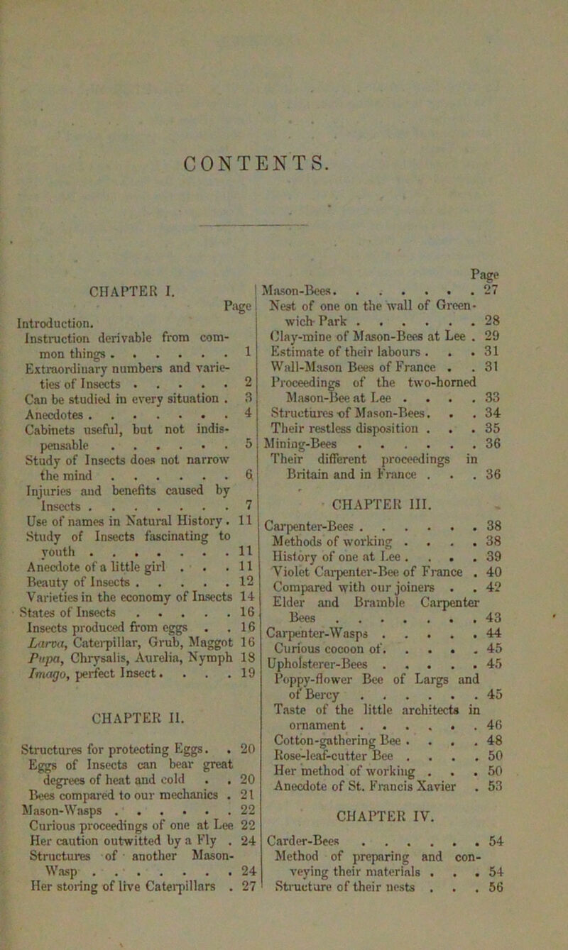 CONTENTS. CHAPTER I. Page ! Introduction. Instruction derivable from com- mon things 1 Extraordinary numbers and varie- ties of Insects 2 Can be studied in every situation . 3 Anecdotes 4 Cabinets useful, but not indis- pensable 5 Study of Insects does not narrow the mind 6 Injuries and benefits caused by Insects 7 Use of names in Natural History. 11 Study of Insects fascinating to youth 11 Anecdote of a little girl . . .11 Beauty of Insects 12 Varieties in the economy of Insects 14 States of Insects 16 Insects produced from eggs . .16 Larva, Caterpillar, Grub, Maggot 16 Pupa, Chrysalis, Aurelia, Nymph 18 Imago, perfect Insect. . . .19 CHAPTER II. Structures for protecting Eggs. . 20 Eggs of Insects can bear great degrees of heat and cold . . 20 Bees compared to our mechanics . 21 Mason-Wasps 22 Curious proceedings of one at Lee 22 Her caution outwitted by a Fly . 24 Structures of another Mason- Wasp 24 Her storing of live Caterpillars . 27 Page Mason-Bees 27 Nest of one on the wall of Green- wich-Park 28 Clay-mine of Mason-Bees at Lee . 29 Estimate of their labours . . .31 Wall-Mason Bees of France . . 31 Proceedings of the two-horned Mason-Bee at Lee .... 33 Structures-of Mason-Bees. . . 34 Their restless disposition ... 35 Mining-Bees 36 Their different proceedings in Britain and in France ... 36 CHAPTER III. Carpenter-Bees 38 Methods of working .... 38 History of one at Lee .... 39 Violet Carpenter-Bee of France , 40 Compared with our joiners . . 42 Elder and Bramble Carpenter Bees 43 Carpenter-Wasps 44 Curious cocoon of 45 Upholsterer-Bees 45 Poppy-flower Bee of Largs and of Bercy 45 Taste of the little architects in ornament . 46 Cotton-gathering Bee . . 48 Rose-leaf-cutter Bee . . 50 Her method of working . . 50 Anecdote of St. Francis Xavier . 53 CHAPTER IV. Carder-Bees Method of preparing and con- veying their materials ... 54 Structure of their nests ... 56