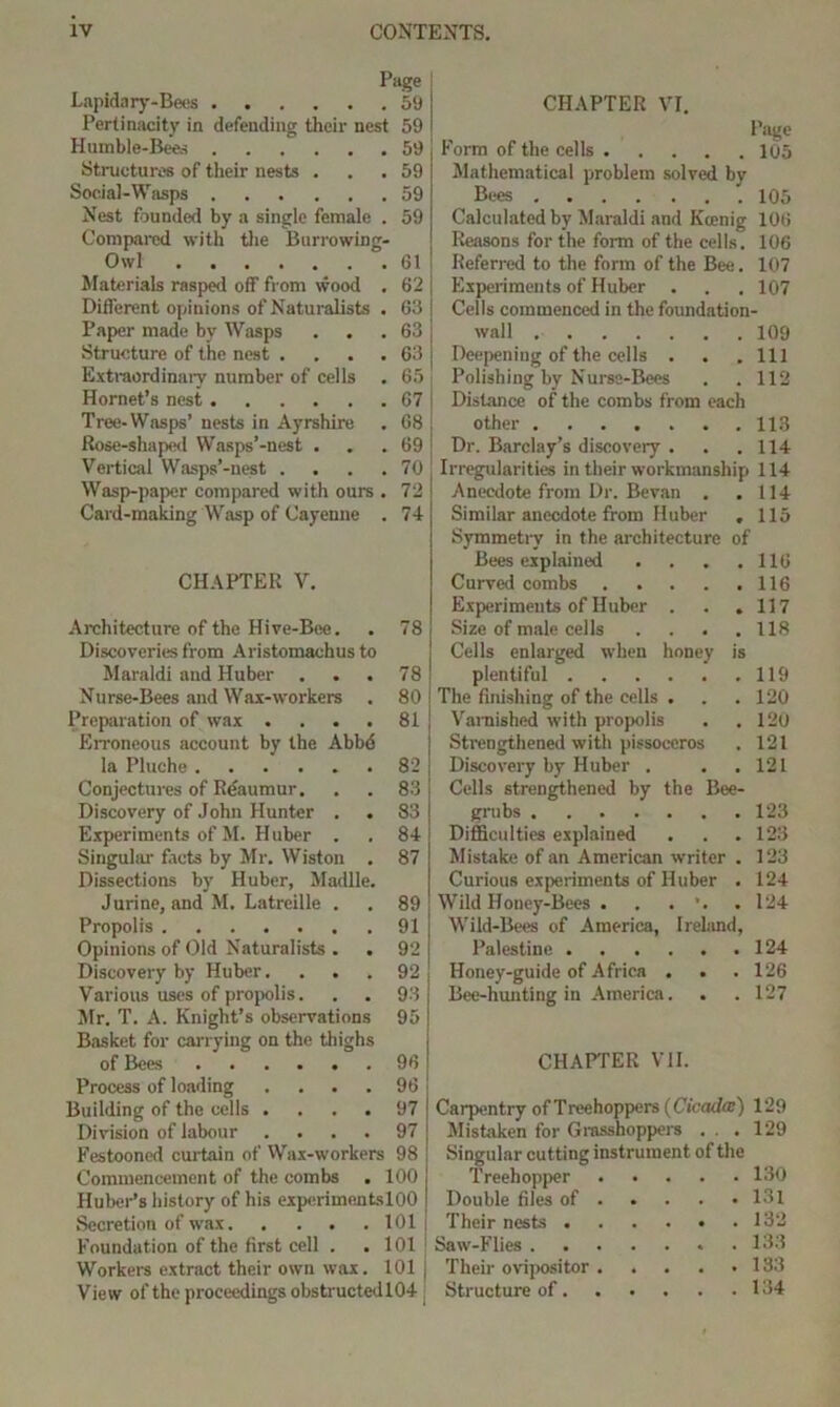 Page ! Lapidary-Bees 59 Pertinacity in defending their nest 59 Humble-Bees 59 Structures of their nests ... 59 Social-Wasps 59 Nest founded by a single female . 59 Compared with the Burrowing- Owl 61 Materials rasped off from wood . 62 Different opinions of Naturalists . 63 j Paper made by Wasps . . . 63 ; Structure of the nest . . . . 63 i Extraordinary number of cells . 65 Hornet’s nest 67 i Tree-Wasps’ nests in Ayrshire . 68 Rose-shaped Wasps’-nest . . .69 Vertical Wasps’-nest . . . .70 Wasp-paper compared with ours . 72 Card-making Wasp of Cayenne . 74 CHAPTER V. Architecture of the Hive-Bee. . 78 Discoveries from Aristomachusto Maraldi and Huber . . . 78 Nurse-Bees and Wax-workers . 80 Preparation of wax . ... 81 Erroneous account by the Abb6 la Pluche 82 Conjectures of Reaumur. . . 83 Discovery of John Hunter . . 83 Experiments of M. Huber . . 84 Singular facts by Mr. Wiston . 87 Dissections by Huber, Madlle. Jurine, and M. Latreille . , 89 Propolis 91 Opinions of Old Naturalists . . 92 Discovery by Huber.... 92 Various uses of propolis. . . 93 Mr. T. A. Knight’s observations 95 Basket for carrying on the thighs of Bees 96 Process of loading .... 96 Building of the cells .... 97 Division of labour .... 97 Festooned curtain of Wax-workers 98 Commencement of the combs . 100 Huber’s history of his experimentslOO Secretion of wax 101 : Foundation of the first cell . .101 Workers extract their own wax. 101 View of the proceedings obstructedl04 CHAPTER VI. Page Form of the cells 105 Mathematical problem solved by Bees 105 Calculated by Maraldi and Kcenig 106 Reasons for the form of the cells. 106 Referred to the form of the Bee. 107 Experiments of Huber . . . 107 Cells commenced in the foundation- wall 109 Deepening of the cells . . .111 Polishing by Nurse-Bees . .112 Distance of the combs from each other 113 Dr. Barclay’s discovery . . .114 Irregularities in their workmanship 114 Anecdote from Dr. Bevan . .114 Similar anecdote from Huber , 115 Symmetry in the architecture of Bees explained . . . .116 Curved combs 116 Experiments of Huber . . .117 Size of male cells . . . .118 Cells enlarged when honey is plentiful 119 The finishing of the cells . . .120 Varnished with propolis . .120 Strengthened with pissoeeros . 121 Discovery by Huber . . .121 Cells strengthened by the Bee- grubs 123 Difficulties explained . . . 123 Mistake of an American writer . 123 Curious experiments of Huber . 124 Wild Honey-Bees . . . .124 Wild-Bees of America, Irebind, Palestine 124 Honey-guide of Africa . . . 126 Bee-hunting in America. . . 127 CHAPTER VII. Carpentry of Treehoppers (Cicada:) 129 Mistaken for Grasshoppers . . . 129 Singular cutting instrument of the Treehopper 130 Double files of 131 Their nests 132 Saw-Flies .133 Their ovipositor . . . . .133 Structure of 134