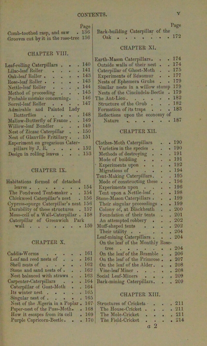 Page Comb-toothed rasp, and saw . 130 Grooves cut by it in the rose-tree 136 Page Bark-building Caterpillar of the Oak . ...... 172 CHAPTER VIII. Leaf-rolling Caterpillars . . .140 Lilac-leaf Roller .... 141 Oak-leaf Roller 143 Rose-leaf Roller 143 Nettle-leaf Roller .... 144 Method of proceeding . . . 145 Probable mistake concerning. . 146 Sorrel-leaf Roller .... 147 Admirable and Painted Lady Butterflies 148 Mallow-Butterfly of France . . 149 Willow-leaf Bnndler . . . 149 Nest of Ziczac Caterpillar . .150 Nest of Glanville Fritillary . . 151 Experiment on gregarious Cater- pillars by J. K 152 Design in rolling leaves . . .153 CHAPTER IX. Habitations formed of detached leaves ....... 154 The Pondweed Tent-maker . .154 Chickweed Caterpillar’s nest . 156 Cypress-spurge Caterpillar’s nest 156 Durability of these structures . 157 Moss-cell of a Wall-Caterpillar . 158 Caterpillar of Greenwich Park wall 159 CHAPTER X. Caddis-Worms 161 Leaf and reed nests of . . .161 Shell nests of 162 Stone and sand nests of . . .162 Nest balanced with straws , . 163 Carpenter-Caterpillars . . . 164 Caterpillar of Goat-Moth . .164 Its winter nest 165 Singular nest of 165 Nest of the Egeria in a Poplar . 167 Paper-nest of the Puss-Moth. . 168 How it escapes from its cell . 169 Purple Capricorn-Beetle. . .170 CHAPTER XI. Earth-Mason Caterpillars. . . 174 Outside walls of their nest . . 174 Caterpillar of Ghost-Moth . . 175 Experiments of Reaumur . . 177 Nests of Ephemera Grubs . .179 Similar nests in a willow stump 179 Nests of the Cincindela-Boetle . 179 The Ant-Liou . 182 Structure of the Grub . . 182 Formation of its traps . . 183 Reflections upon the economy of Nature ...... . 187 CHAPTER XII. Clothes-Moth Caterpillars . 190 Varieties in the species . . 190 Methods of destroying . . . 191 Mode of building . 191 ' Experiments upon . . 192 Migrations of .... . 194 Tent-Making Caterpillars. . 195 Mode of constructing these . . 196 Experiments upon . . 196 Tent upon a Nettle-leaf . . 198 Stone-Mason Caterpillars . . 199 Their singular proceedings . . 199 Colony of, at Blackheath . 200 Foundation cf their tents . . 201 An attempted robbery . . 202 Muff-shaped tents . 202 Their utility . . . . . 204 Leaf-mining Caterpillars . . 204 On the leaf of the Monthly Rose- tree On the leaf of the Bramble . . 206 On the leaf of the Primrose . . 207 On the leaf of the Alder. . 208 Vine-leaf Miner .... . 208 Social Leaf-Miners . 209 Bark-mining Caterpillars. . 209 CHAPTER XIII. Structures of Crickets • . . 211 The House-Cricket . . 211 The Mole-Cricket . 211 The Field-Cricket . 214 a 2