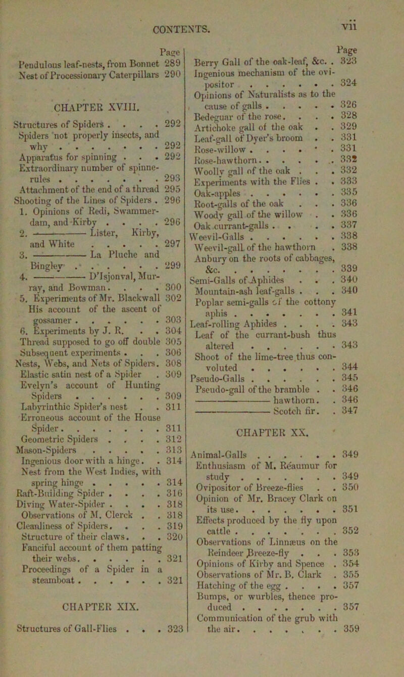 Page Pendulous leaf-nests, from Bonnet 289 Nest of Processionary Caterpillars 290 CHAPTER XVIII. Structures of Spiders .... 292 Spiders not properly insects, and why 292 Apparatus for spinning . . . 292 Extraordinary number of spinne- rules 293 Attachment of the end of a thread 295 Shooting of the Lines of Spiders . 296 1. Opinions of Redi, Swammer- dam, and Kirby .... 296 2. Lister, Kirby, and White 297 3. —: La Pluche and Bingley ... . • . 299 4. D’lsjonval, Mur- ray, and Bowman.... 300 5. Experiments of Mr. Blackwall 302 His account of the ascent of gossamer 303 6. Experiments by J. R. . 304 Thread supposed to go off double 305 Subsequent experiments . . . 306 Nests, Webs, and Nets of Spiders. 308 Elastic satin nest of a Spider . 309 Evelyn’s account of Hunting Spiders 309 Labyrinthic Spider’s nest . .311 Erroneous account of the House Spider 311 Geometric Spiders .... 312 Mason-Spiders 313 Ingenious door with a hinge. . 314 Nest from the West Indies, with spring hinge 314 Raft-Building Spider . . . .316 Diving Water-Spider .... 318 Observations of M. Clerck . .318 Cleanliness of Spiders. . . .319 Structure of their claws. . . 320 Fanciful account of them patting their webs 321 Proceedings of a Spider in a steamboat 321 CHAPTER XIX. Structures of Gall-Flies . . . 323 Page Berry Gall of the oak-leaf, &c. . 323 Ingenious mechanism of the ovi- positor 324 Opinions of Naturalists as to the cause of galls 326 Bedeguar of the rose. . . . 328 Artichoke gall of the oak . . 329 Leaf-gall of Dyer’s broom . . 331 Rose-willow ....'. 331 Rose-hawthorn 332 Woolly gall of the oak . . . 332 Experiments with the Flies . . 333 Oak-apples 335 Root-galls of the oak . . . 336 Woody gall of the willow . . 336 Oak currantrgalls . . . 337 Weevil-Galls 338 Weevil-galL of the hawthorn . 338 Anbury on the roots of cabbages, &c Semi-Galls of-Aphides Mountain-ash leaf-galls . Poplar semi-galls cf the cottony aphis Leaf-rolling Aphides .... Leaf of the currant-bush thus altered 339 340 340 341 343 343 Shoot of the lime-tree.thus con- voluted 344 Pseudo-Galls 345 Pseudo-gall of the bramble . . 346 hawthorn. . 346 Scotch fir. . 347 CIIAFTER XX. Animal-Galls 349 Enthusiasm of M. Reaumur for study 349 Ovipositor of Breeze-flies . . 350 Opinion of Mr. Bracey Clark on its use 351 Effects produced by the fly upon cattle 352 Observations of Linnsus on the Reindeer Breeze-fly . . . 353 Opinions of Kirby and Spence . 354 Observations of Mr. B. Clark . 355 Hatching of the egg .... 357 Bumps, or wurbles, thence pro- duced 357 Communication of the grub with the air. ..... 359