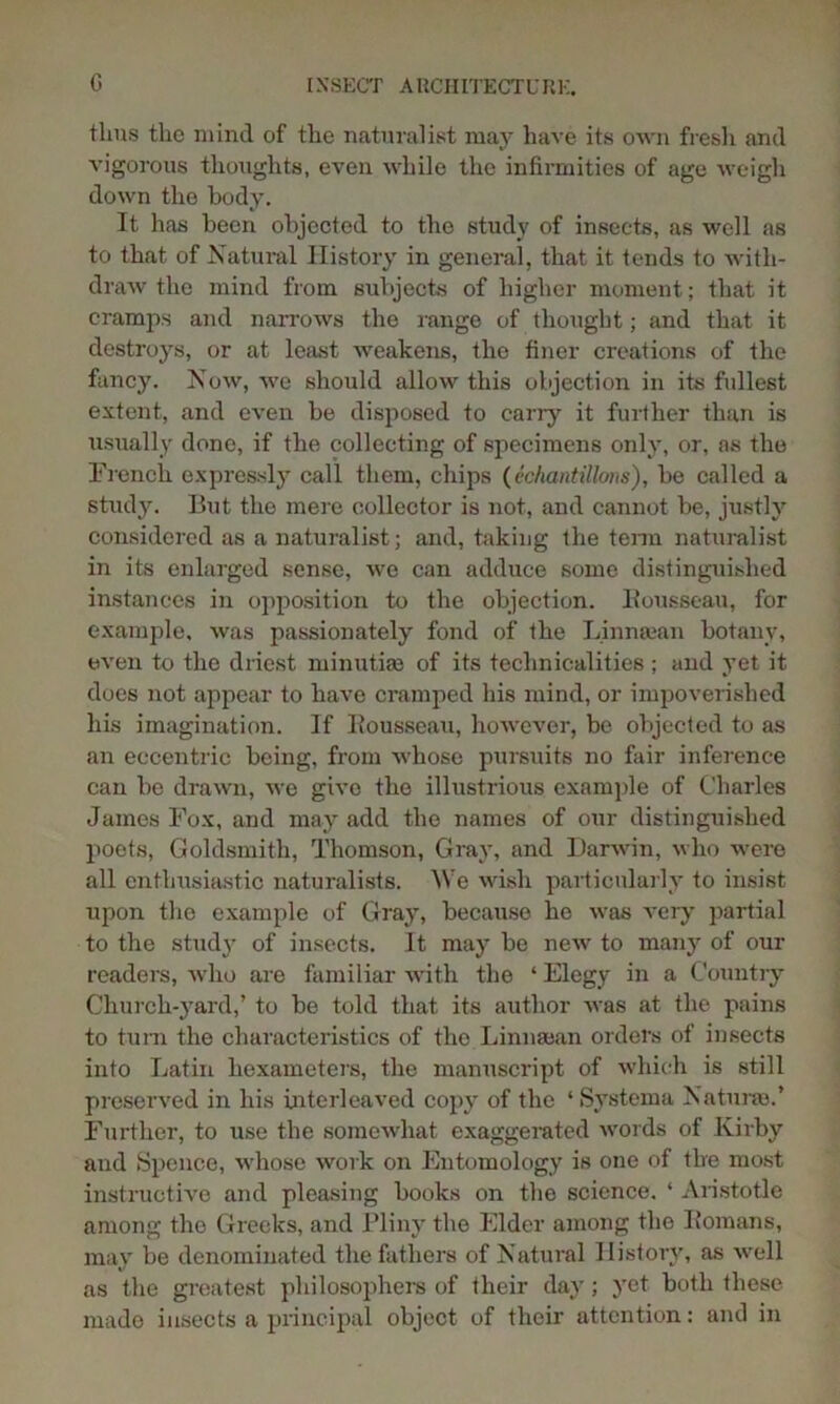 thus the mind of the naturalist may have its own fresh and vigorous thoughts, even while the infirmities of age weigh down the body. It has been objected to the study of insects, as well as to that of Natural History in general, that it tends to with- draw the mind from subjects of higher moment; that it cramps and narrows the range of thought; and that it destroys, or at least weakens, the finer creations of the fancy. Now, we should allow this objection in its fullest extent, and even be disposed to cany it further than is usually done, if the collecting of specimens only, or, as the French expressly call them, chips (echantillons), be called a study. But the mere collector is not, and cannot be, justly considered as a naturalist; and, taking the term naturalist in its enlarged sense, we can adduce some distinguished instances in opposition to the objection. Bousseau, for example, was passionately fond of the Linmean botany, even to the driest minutiae of its technicalities ; and yet it does not appear to have cramped his mind, or impoverished his imagination. If Itousseau, however, be objected to as an eccentric being, from whose pursuits no fair inference can be drawn, we give the illustrious example of Charles James Fox, and may add the names of our distinguished poets, Goldsmith, Thomson, Gray, and Darwin, who were all enthusiastic naturalists. 'We wish particularly to insist upon the example of Gray, because he was very partial to the study of insects. It may be new to many of our readers, who are familiar with the ‘ Elegy in a Country Church-yard,’ to be told that its author was at the pains to turn the characteristics of the Linnsean orders of insects into Latin hexameters, the manuscript of which is still preserved in his biterleaved copy of the ‘Systema Natural.’ Further, to use the somewhat exaggerated words of Kirby and Spence, whose work on Entomology is one of tire most instructive and pleasing books on the science. ‘ Aristotle among the Greeks, and Pliny the Elder among the Bomans, may be denominated the fathers of Natural History, as well as the greatest philosophers of their day; yet both these made insects a principal object of their attention: and in