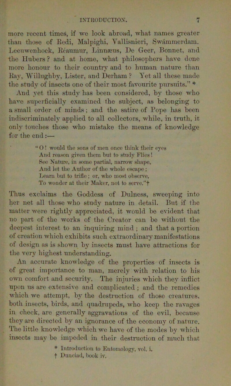 more recent times, if we look abroad, what names greater than those of Redi, Malpighi, Vallisnieri, Swammerdam. Leeuwenhoek, Reaumur, Linnaeus, I)e Geer, Bonnet, and the Hubers ? and at home, what philosophers have done more honour to their country and to human nature than Ray, Willughby, Lister, and Derham ? Yet all these made the study of insects one of their most favourite pursuits.” * And yet this study has been considered, by those who have superficially examined the subject, as belonging to a small order of minds; and the satire of Rope has been indiscriminately applied to all collectors, while, in truth, it only touches those who mistake the means of knowledge for the end:— “ O ! would the sons of men once think their eyes And reason given them but to study Flies! See Nature, in some partial, narrow shape, And let the Author of the whole escape; Learn hut to trifle; or, who most observe, To wonder at their Maker, not to serve.”+ Thus exclaims the Goddess of Dulness, sweeping into her net all those who study nature in detail. But if the matter were rightly appreciated, it would be evident that no part of the works of the Creator can be without the deepest interest to an inquiring mind ; and that a portion of creation which exhibits such extraordinary manifestations of design as is shown by insects must have attractions for the very highest understanding. An accurate knowledge of the properties of insects is of great importance to man, merely with relation to his own comfort and security. The injuries which they inflict upon us are extensive and complicated ; and the remedies which we attempt, by the destruction of those creatures, both insects, birds, and quadrupeds, who keep the ravages in check, are generally aggravations of the evil, because they are directed by an ignorance of the economy of nature. The little knowledge which we have of the modes by which insects may be impeded in their destruction of much that * Introduction to Entomology, vol. i.