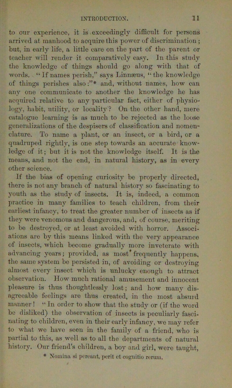 to our experience, it is exceedingly difficult for persons arrived at manhood to acquire this power of discrimination ; but, in early life, a little care on the part of the parent or teacher will render it comparatively easy. In this study the knowledge of things should go along with that of words. “If names perish,” says Linnaeus, “the knowledge of things perishes also and, without names, how can any one communicate to another the knowledge he has acquired relative to any particular fact, either of physio- logy, habit, utility, or locality ? On the other hand, mere catalogue learning is as much to be rejected as the loose generalizations of the despisers of classification and nomen- clature. To name a plant, or an insect, or a bird, or a quadruped rightly, is one step towards an accurate know- ledge of it; but it is not the knowledge itself. It is the means, and not the end, in natural history, as in every other science. If the bias of opening curiosity be properly directed, there is not, any branch of natural history so fascinating to youth as the study of insects. It is, indeed, a common practice in many families to teach children, from their earliest infancy, to treat the greater number of insects as if they were venomous and dangerous, and, of course, meriting to be destroyed, or at least avoided with horror. Associ- ations are by this means linked with the very appearance of insects, which become gradually more inveterate with advancing years; provided, as most* frequently happens, the same system be persisted in, of avoiding or destroying almost every insect which is unlucky enough to attract observation. How much rational amusement and innocent pleasure is thus thoughtlessly lost; and how many dis- agreeable feelings are thus created, in the most absurd manner! “ In order to show that the study or (if tho word be disliked) the observation of insects is peculiarly fasci- nating to children, even in their early infancy, we may refer to what we have seen in tho family of a friend, who is partial to this, as well as to all the departments of natural history. Our friend’s children, a boy and girl, wero taught, * Nomina si pereant, perit et cognitio rertmi.