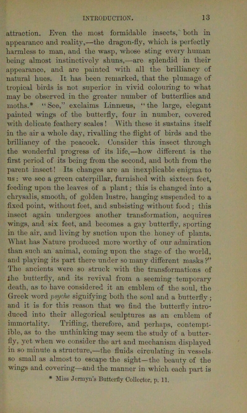 attraction. Even tlie most formidable insects,' both in appearance and reality,—the dragon-fly, which is perfectly harmless to man, and the wasp, whose sting eveiy human being almost instinctively shuns,—are splendid in their appearance, and are painted with all the brilliancy of natural hues. It has been remarked, that the plumage of tropical birds is not superior in vivid colouring to what may be observed in the greater number of butterflies and moths.* “See,” exclaims Linmeus, “the large, elegant painted wings of the butterfly, four in number, covered with delicate feathery scales! With these it sustains itself in the air a whole day, rivalling the flight of birds and the brilliancy of the peacock. Consider this insect through the wonderful progress of its life,—how different is the first period of its being from the second, and both from the parent insect! Its changes are an inexplicable enigma to us: we see a green caterpillar, furnished with sixteen feet, feeding upon the leaves of a plant; this is changed into a chrysalis, smooth, of golden lustre, hanging suspended to a fixed point, without feet, and subsisting without food ; this insect again undergoes another transformation, acquires wings, and six feet, and becomes a gay butterfly, sporting in the air, and living by suction upon the honey of plants. What has Nature produced more worthy of our admiration than such an animal, coining upon the stage of the world, and playing its part there under so many different masks ?” The ancients were so struck with the transformations of the butterfly, and its revival from a seeming temporary death, as to have considered it an emblem of the soul, the Greek word psyche signifying both the soul and a butterfly ; and it is for this reason that we find the butterfly intro- duced into their allegorical sculptures as an emblem of immortality. Trifling, therefore, and perhaps, contempt- ible, as to the unthinking may seem the study of a butter- fly > yet when we consider the art and mechanism displayed in so minute a structure,—the fluids circulating in vessels so small as almost to escape the sight—the beauty of the wings and covering—and the manner in which each part is * Miss Jermyn’s Butterfly Collector, p. 11.