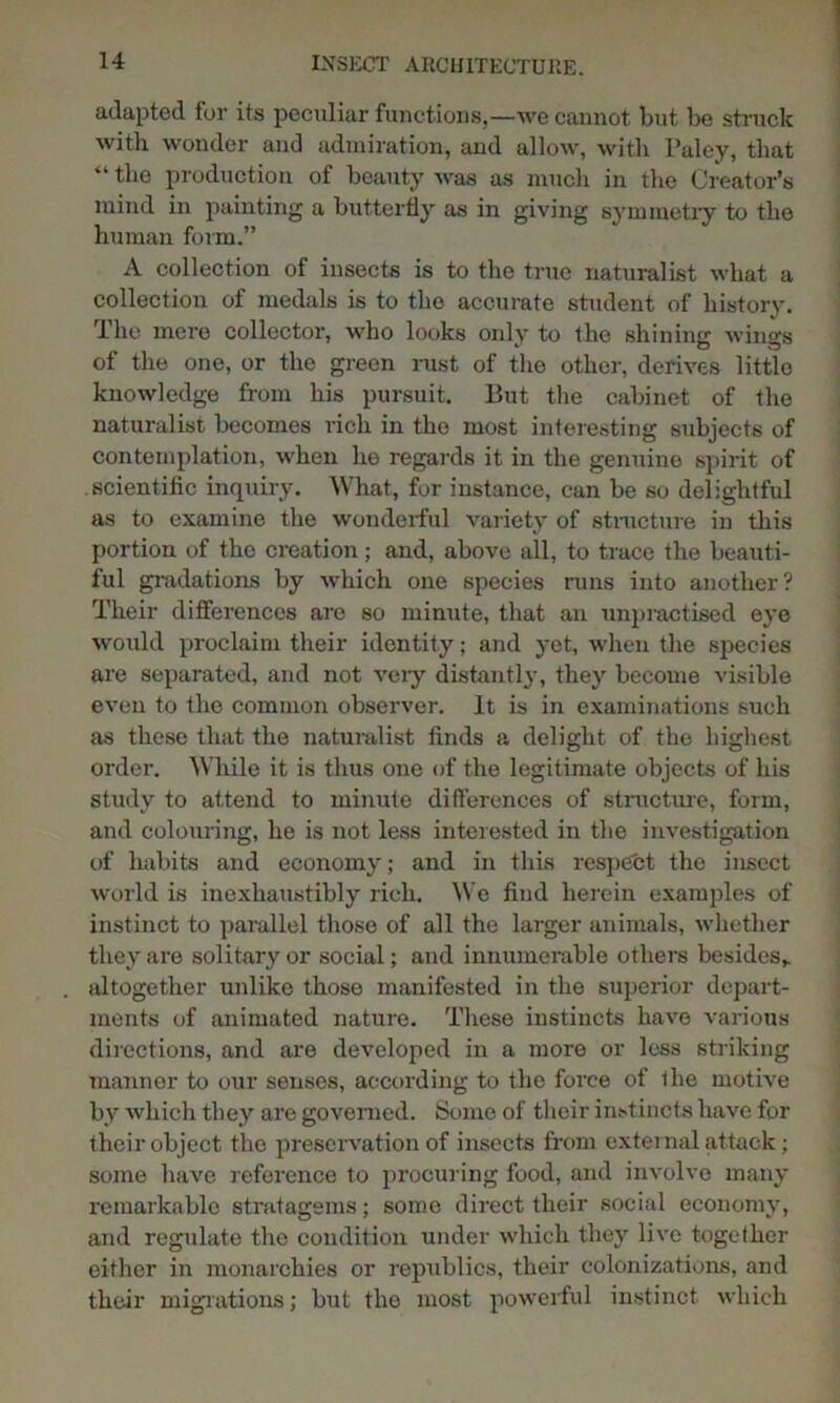 adapted for its peculiar functions,—we cannot but be struck with wonder and admiration, and allow, with l’aley, that “ the production of beauty was as much in the Creator’s mind in painting a butterfly as in giving symmetry to the human form.” A collection of insects is to the true naturalist what a collection of medals is to the accurate student of history. The mere collector, who looks only to the shining wings of the one, or the green rust of the other, derives little knowledge from his pursuit. But the cabinet of the naturalist becomes rich in the most interesting subjects of contemplation, when he regards it in the genuine spirit of scientific inquiry. What, for instance, can be so delightful as to examine the wonderful variety of structure in this portion of the creation; and, above all, to truce the beauti- ful gradations by which one species runs into another? Their differences are so minute, that an unpractised eye would proclaim their identity; and yet, when the species are separated, and not veiy distantly, they become visible even to the common observer. It is in examinations such as these that the naturalist finds a delight of the highest order. While it is thus one of the legitimate objects of his study to attend to minute differences of structure, form, and colouring, he is not less interested in the investigation of habits and economy; and in this respect the insect world is inexhaustibly rich. We find herein examples of instinct to parallel those of all the larger animals, whether they are solitary or social; and innumerable others besides* altogether unlike those manifested in the superior depart- ments of animated nature. These instincts have various directions, and are developed in a more or less striking mannor to our senses, according to the force of the motive by which they are governed. Some of their instincts have for their object the preservation of insects from external attack; some have reference to procuring food, and involve many remarkable stratagems; some direct their social economy, and regulate the condition under which they live together either in monarchies or republics, their colonizations, and their migrations; but the most powerful instinct which