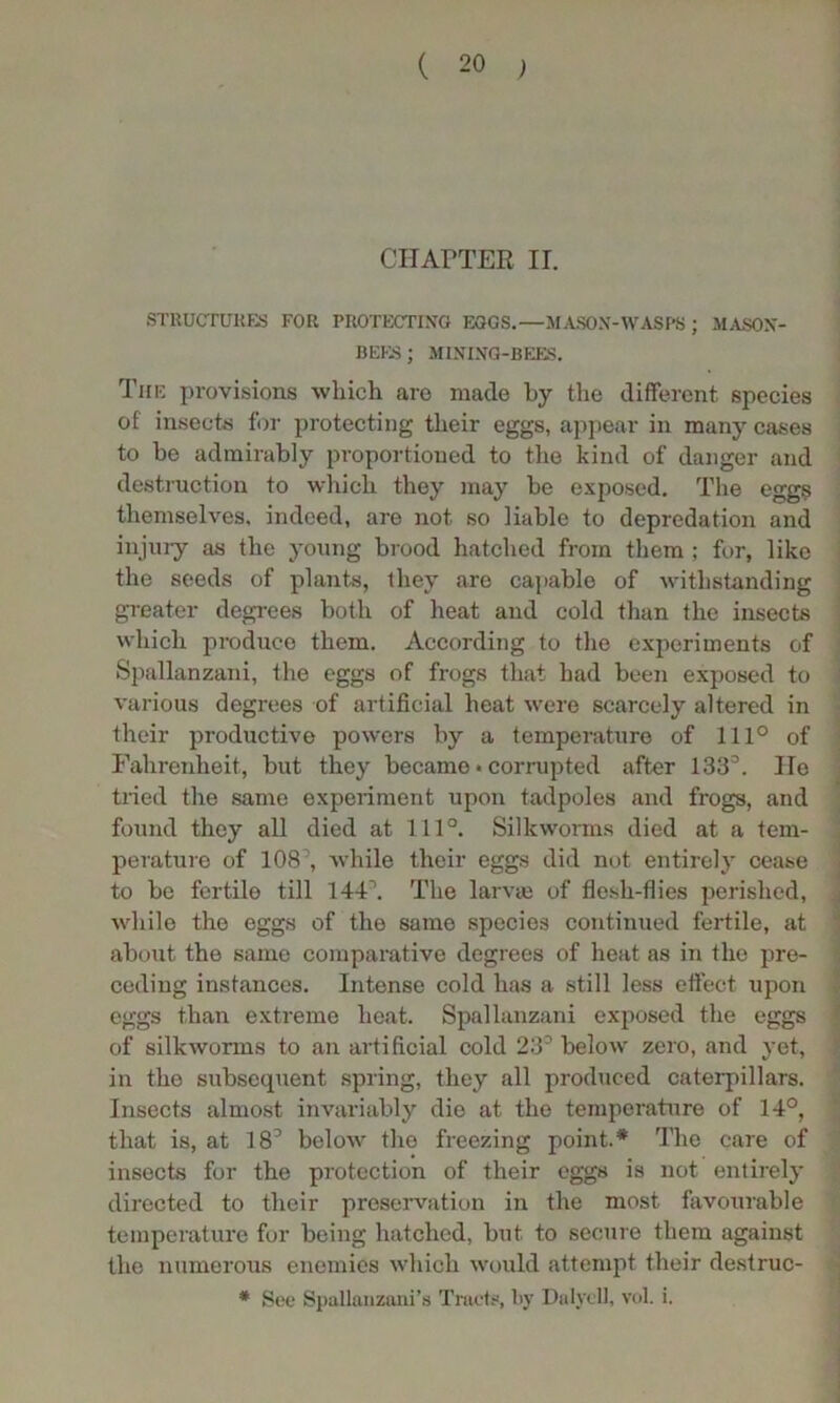 CHAPTER II. STRUCTURES FOR PROTECTING EGGS.—MASON-WASPS; MASON- BEES; MINING-BEES. The provisions which are made by the different species of insects for protecting their eggs, appear in many cases to be admirably proportioned to the kind of danger and destruction to which they may be exposed. The eggs themselves, indeed, are not so liable to depredation and injury as the young brood hatched from them ; for, like the seeds of plants, they are capable of withstanding greater degrees both of heat and cold than the insects which produce them. According to the experiments of Spallanzani, the eggs of frogs that had been exposed to various degrees of artificial heat were scarcely altered in their productive powers by a temperature of 111° of Fahrenheit, but they became • corrupted after 1333. He tried the same experiment upon tadpoles and frogs, and found they all died at 111°. Silkworms died at a tem- perature of 108, while their eggs did not entirely cease to be fertile till 144\ The larvie of flesh-flies perished, while the eggs of the same species continued fertile, at about the same comparative degrees of heat as in the pre- ceding instances. Intense cold has a still less effect upon eggs than extreme heat. Spallanzani exposed the eggs of silkworms to an artificial cold 23° below zero, and yet, in the subsequent spring, they all produced caterpillars. Insects almost invariably die at the temperature of 14°, that is, at 18° below the freezing point.* The care of insects for the protection of their eggs is not entirely directed to their preservation in the most favourable temperature for being hatched, but. to secure them against the numerous enemies which would attempt their destruc- * See Spallanzani’s Tracts, by Dalycll, vol. i.