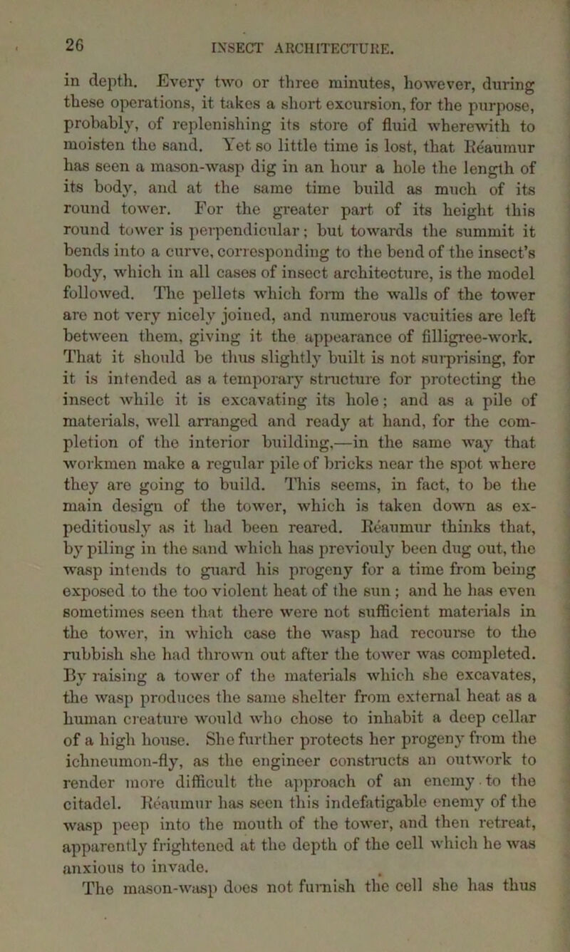 in depth. Every two or three minutes, however, during these operations, it takes a short excursion, for the purpose, probably, of replenishing its store of fluid wherewith to moisten the sand. Yet so little time is lost, that Reaumur has seen a mason-wasp dig in an hour a hole the length of its body, and at the same time build as much of its round tower. For the greater part of its height this round tower is perpendicular; but towards the summit it bends into a curve, corresponding to the bend of the insect’s body, which in all casos of insect architecture, is the model followed. The pellets which form the walls of the tower are not very nicely joined, and numerous vacuities are left between them, giving it the appearance of filligree-work. That it should be thus slightly built is not surprising, for it is intended as a temporary structure for protecting the insect Avhile it is excavating its hole; and as a pile of materials, well arranged and ready at hand, for the com- pletion of the interior building,—in the same way that workmen make a regular pile of bricks near the spot where they are going to build. This seems, in fact, to be the main design of the tower, which is taken down as ex- peditiously as it had been reared. Reaumur thinks that, by piling in the sand which has previouly been dug out, the wasp intends to guard his progeny for a time from being exposed to the too violent heat of the sun; and he has even sometimes seen that there were not sufficient materials in the tower, in which case the wasp had recourse to the rubbish she had thrown out after the tower was completed. By raising a tower of the materials which she excavates, the wasp produces the same shelter from external heat as a human creature would who chose to inhabit a deep cellar of a high house. She further protects her progeny from the ichneumon-fly, as the engineer constructs an outwork to render more difficult the approach of an enemy to the citadel. Reaumur has seen this indefatigable enemy of the wasp peep into the mouth of the tower, and then retreat, apparently frightened at the depth of the cell which he was anxious to invade. The mason-wasp does not furnish the cell she has thus