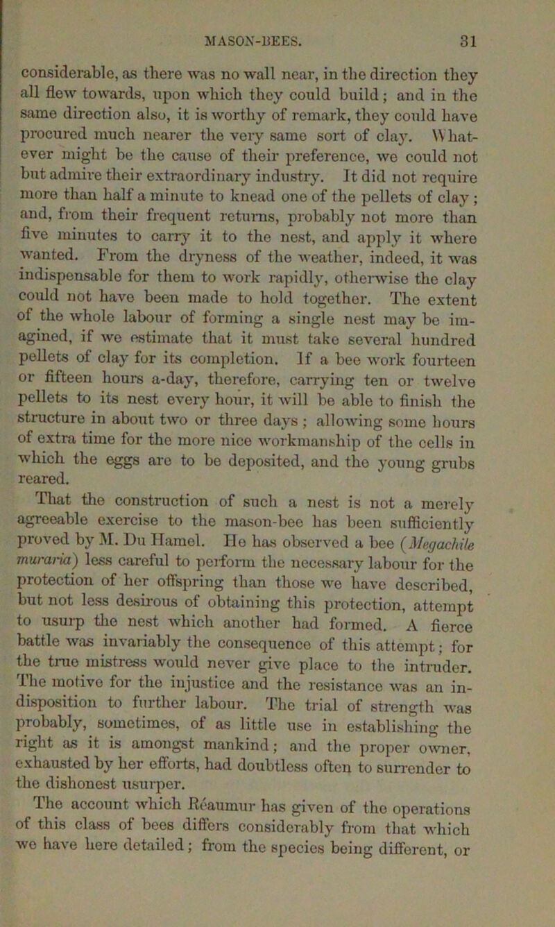 considerable, as there was no wall near, in the direction they all flew towards, upon which they could build; and in the same direction also, it is worthy of remark, they could have procured much nearer the very same sort of clay. What- ever might be the cause of their preference, we could not bi^t admire their extraordinary industry, it did not require more than half a minute to knead one of the pellets of clay ; and, from their frequent returns, probably not more than five minutes to carry it to the nest, and apply it where wanted. From the dryness of the weather, indeed, it was indispensable for them to work rapidly, otherwise the clay could not have been made to hold together. The extent of the whole labour of forming a single nest may be im- agined, if we estimate that it must take several hundred pellets of clay for its completion. If a bee work fourteen or fifteen hours a-day, therefore, carrying ten or twelve pellets to its nest every hour, it Avill be able to finish the structure in about two or three days ; allowing some hours of extra time for the more nice workmanship of the cells in which the eggs are to be deposited, and the young grubs reared. That the construction of such a nest is not a merely agreeable exercise to the mason-bee has been sufficiently proved by M. Du Hamel. lie has observed a bee (Megachile muraria) less careful to perform the necessary labour for the protection of her offspring than those we have described, but not less desirous of obtaining this protection, attempt to usurp the nest which another had formed. A fierce battle was invariably the consequence of this attempt; for the true mistress would never give place to the intruder. The motive for the injustice and the resistance was an in- disposition to further labour. The trial of strength was probably, sometimes, of as little use in establishing the right as it is amongst mankind; and the proper owner, exhausted by her efforts, had doubtless often to surrender to the dishonest usurper. 1 he account which heaumur has given of the operations of this class of bees differs considerably from that which wo have here detailed; from the species being different, or