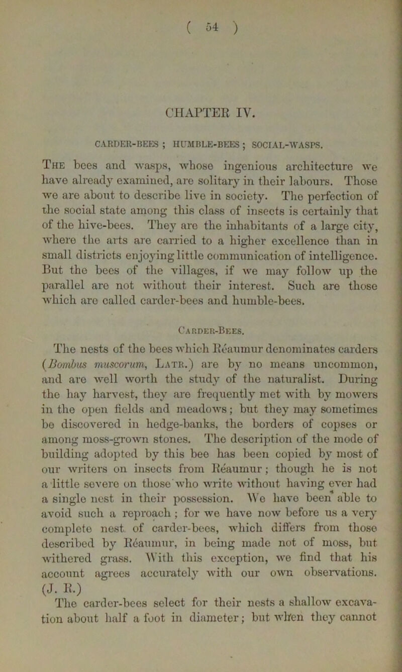 CHAPTER IV. CARDER-BEES ; HUMBLE-BEES ; SOCIAL-WASPS. The bees and wasps, whose ingenious architecture we have already examined, are solitary in their labours. Those we are about to describe live in society. The perfection of the social state among this class of insects is certainly that of the hive-bees. They are the inhabitants of a large city, where tlio arts are carried to a higher excellence than in small districts enjoying little communication of intelligence. But the bees of the villages, if we may follow up the parallel are not without their interest. Such are those which are called carder-bees and humble-bees. Carder-Bees. The nests of the bees which Reaumur denominates carders (Bombus muscorum, Latr.) are by no means uncommon, and are well worth the study of the naturalist. During the hay harvest, they are frequently met with by mowers in the open fields and meadows; but they may sometimes be discovered in hedge-banks, the borders of copses or among moss-grown stones. The description of the mode of building adopted by this bee has been copied by most of our writers on insects from Reaumur; though he is not a little severe on those who write without having ever had a single nest in their possession. We have been able to avoid such a reproach ; for we have now before us a very complete nest of carder-bees, which differs from those described by Reaumur, in being made not of moss, but withered grass. With this exception, we find that his account agrees accurately with our own observations. (J. R.) The carder-bees select for their nests a shallow excava- tion about half a foot in diameter; but when they cannot