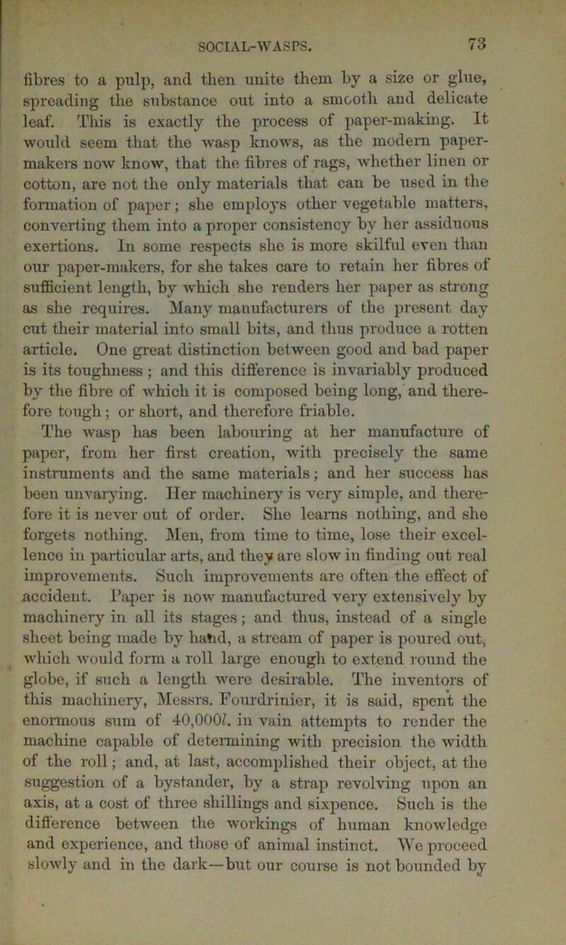 fibres to a pulp, and then unite them by a size or glue, spreading the substance out into a smooth and delicate leaf. This is exactly the process of paper-making. It would seem that the wasp knows, as the modern paper- makers now know, that the fibres of rags, whether linen or cotton, are not the only materials that can be used in the formation of paper; she employs other vegetable matters, converting them into a proper consistency by her assiduous exertions. In some respects she is more skilful even than our paper-makers, for she takes care to retain her fibres of sufficient length, by which she renders her paper as strong as she requires. Many manufacturers of the present day cut their material into small bits, and thus produce a rotten articlo. One great distinction between good and bad paper is its toughness ; and this difference is invariably produced by the fibre of which it is composed being long, and there- fore tough; or short, and therefore friable. The wasp has been labouring at her manufacture of paper, from her first creation, with precisely the same instruments and the same materials; and her success has been unvarying. Her machinery is very simple, and there- fore it is never out of order. She learns nothing, and she forgets nothing. Men, from time to time, lose their excel- lence in particular arts, and they are slow in finding out real improvements. Such improvements are often the effect of accident. Paper is now manufactured very extensively by machinery in all its stages; and thus, instead of a single sheet being made by hand, a stream of paper is poured out, which would form a roll large enough to extend round the globe, if such a length were desirable. The inventors of this machinery, Messrs. Fourdrinier, it is said, spent the enormous sum of 40,000/. in vain attempts to render the machine capable of determining with precision the width of the roll; and, at last, accomplished their object, at the suggestion of a bystander, by a strap revolving upon an axis, at a cost of three shillings and sixpence. Such is the difference between the workings of human knowledge and experience, and those of animal instinct. Wo proceed slowly and in the dark—but our course is not bounded by