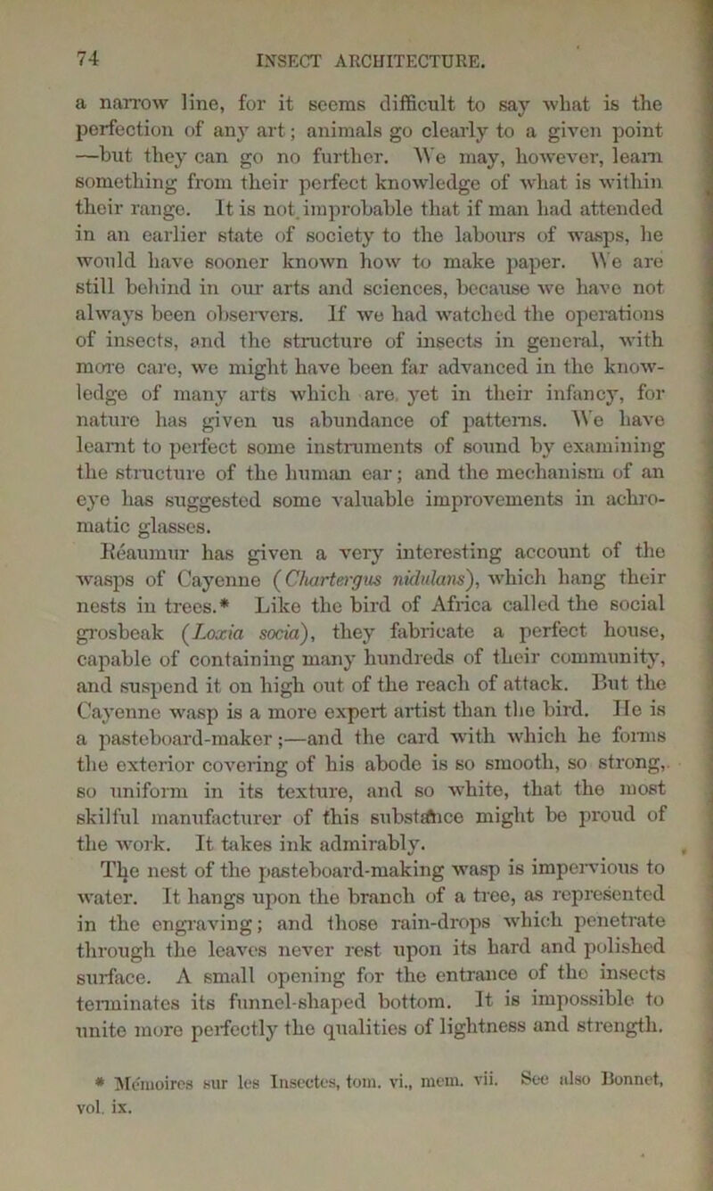 a narrow line, for it seems difficult to say what is the perfection of anjr art; animals go clearly to a given point —but they can go no further. We may, however, learn something from their perfect knowledge of what is within their range. It is not,improbable that if man had attended in an earlier state of society to the labours of wasps, he would have sooner known how to make paper. We are still behind in our arts and sciences, because wje have not always been observers. If we had watched the operations of insects, and the structure of insects in general, with more care, we might have been far advanced in the know- ledge of many arts which are yet in their infancy, for nature has given us abundance of patterns. We have leamt to perfect some instruments of sound by examining the structure of the human ear; and the mechanism of an eye has suggested some valuable improvements in achro- matic glasses. Reaumur has given a very interesting account of the wasps of Cayenne (Chartergus nidulans), which hang their nests in trees.* Like the bird of Africa called the social grosbeak (Loxia socia), they fabricate a perfect house, capable of containing many hundreds of their community, and suspend it on high out of the reach of attack. But the Cayenne wasp is a more expert artist than the bird. He is a pasteboard-maker;—and the card with which he forms the exterior covering of his abode is so smooth, so strong,, so uniform in its texture, and so white, that the most skilful manufacturer of this substsftice might be proud of the work. It bikes ink admirably. The nest of the pasteboard-making wasp is impervious to water. It hangs upon the branch of a tree, as represented in the engraving; and those rain-drops which penetrate through the leaves never rest upon its hard and polished surface. A small opening for the entrance of the insects terminates its funnel-shaped bottom. It. is impossible to unite more perfectly the qualities of lightness and strength. * Mcmoires sur les Insectes, tom. vi., mem. vii. See also Bonnet, vol. ix.