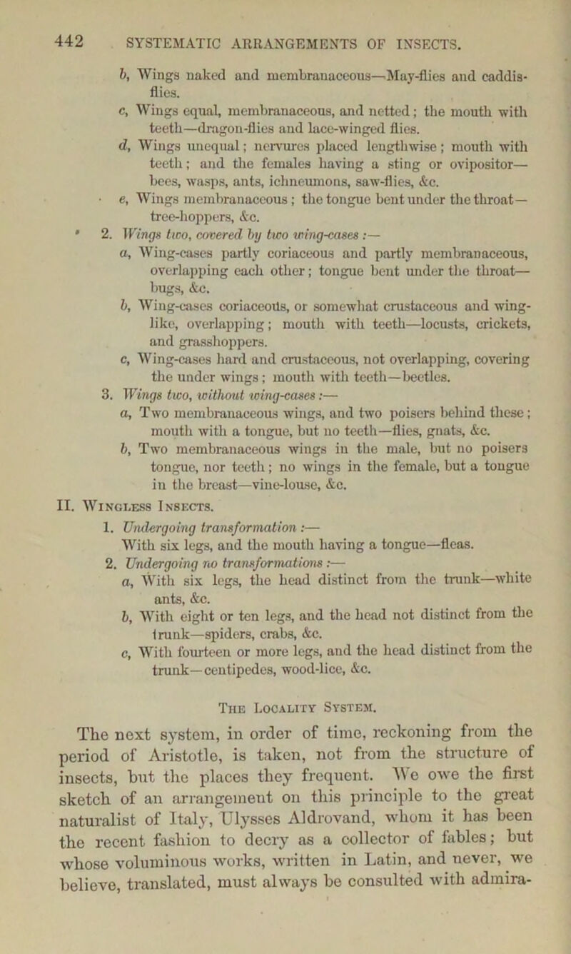 b, Wings naked and membranaceous—May-flies and caddis- flies. c, Wings equal, membranaceous, and netted; the mouth with teeth—dragon-flies and lace-winged flics. d, Wings unequal; nervures placed lengthwise; mouth with teeth; and the females having a sting or ovipositor— bees, wasps, ants, ichneumons, saw-flies, &c. • e, Wings membranaceous ; the tongue bent under the throat— tree-hoppers, &c. * 2. Wings two, covered by two wing-cases:— a, Wing-cases partly coriaceous and partly membranaceous, overlapping each other; tongue bent under the throat— bugs, &c. b, Wing-cases coriaceous, or somewhat crustaceous and wing- like, overlapping; mouth with teeth—locusts, crickets, and grasshoppers. c, Wing-cases hard and crustaceous, not overlapping, covering tlie under wings; mouth with teeth—beetles. 3. Wings two, without loing-cases:— a. Two membranaceous wings, and two poisers behind these; mouth with a tongue, but no teeth—flies, gnats, Ac. b, Two membranaceous wings in the male, but no poisers tongue, nor teeth; no wings in the female, but a tongue in the breast—vine-louse, &c. II. Wingless Insects. 1. Undergoing transformation :— With six legs, and the mouth having a tongue—fleas. 2. Undergoing no transformations:— a, With six legs, tho head distinct from the trunk—white ants, &c. b, With eight or ten legs, and the head not distinct from the Irunk—spiders, crabs, &c. c, With fourteen or more legs, and the head distinct from the trunk—centipedes, wood-lice, Ac. The Locality System. The next system, in order of time, reckoning from tlie period of Aristotle, is taken, not from the structure of insects, but the places they frequent. ^Ye owe the first sketch of an arrangement on this principle to the great naturalist of Italy, Ulysses Aldrovand, whom it has been the recent fashion to decry as a collector of fables; but whose voluminous works, written in Latin, and never, we believe, translated, must always be consulted with admira-