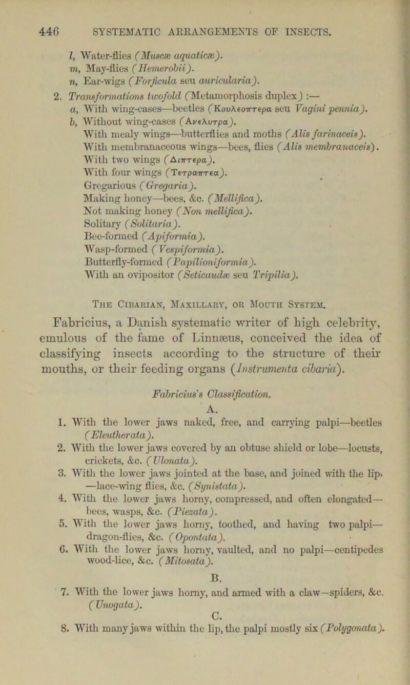 l, Water-flies (Muscie aquatiem). m, May-flics (Hemerobii). n, Ear-wigs (Forjicula seu auricularia). 2. Transformations twofold (Metamorphosis duplex} :—• a, With wing-cases—beetles (HovAeo-impa seu Vagini pennia). b, Without wing-cases (Av(Avrpa). With mealy wings—butterflies and moths (Alls farinaceis). With membranaceous wings—bees, flies (Alis membranaceis'). With two wings (Ainrepa). With four wings (Terpaima). Gregarious ( Gregaria). Making honey—bees, &c. (Mellifica). Not making honey (Non meUifica). Solitary (Solita/ria). Bee-formed (Apiformia). Wasp-formed ( Vespiformia). Butterfly-formed (Papilioniformia). With an ovipositor (SeticuucUe seu Tripilia). The Cesarian-, Maxillary, or Mouth System. Fabricins, a Danish systematic writer of high celebrity, emulous of the fame of Linnaeus, conceived the idea of classifying insects according to the structure of their mouths, or their feeding organs (Jnstrumenta cibaria). Fabricius's Classification. A. 1. With the lower jaws naked, free, and carrying palpi—beetles ( Eleutherata). 2. With the lower jaws covered by an obtuse shield or lobe—locusts, crickets, &c. (Vlonata). 3. With the lower jaws jointed at the base, and joined with the lip. —lace-wing flies, &c. (Synistata). 4. With the lower jaws horny, compressed, and often elongated— bees, wasps, &c. (Fiezata). 5. With the lower jaws homy, toothed, and having two palpi— dragon-flies, &c. (Opontata). 6. With the lower jaws homy, vaulted, and no palpi—centipedes wood-lice, &c. (Mitosata). B. 7. With the lower jaws homy, and armed with a claw—spiders, &c. ( Onogata). C. 8. With many jaws within the lip, the palpi mostly six(rolygonata).