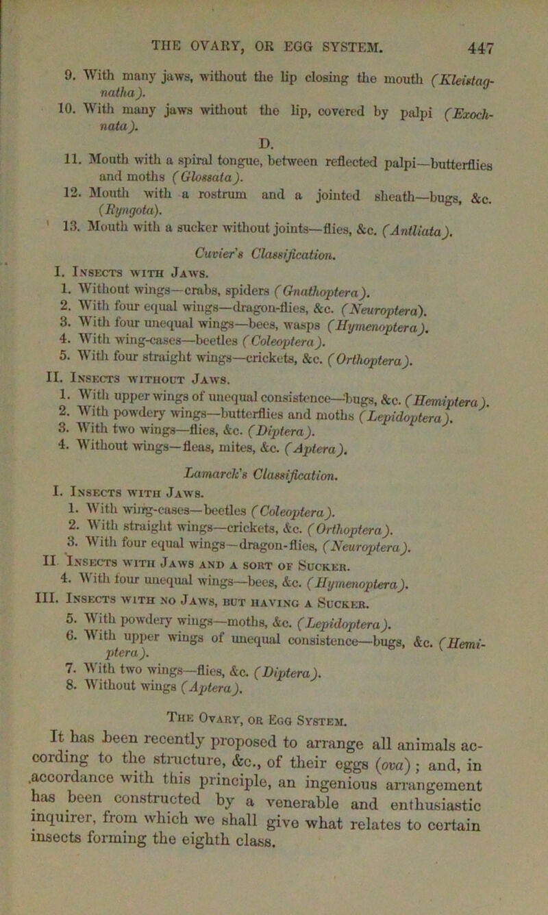 9. With many jaws, without the lip closing the mouth (Kleistag- natha ). 10. With many jaws without tho lip, covered by palpi (Exocli- nata ). D. 11. Mouth with a spiral tongue, between reflected palpi—butterflies and moths ( Glossata). 12. Mouth with a rostrum and a jointed sheath—bugs &c. (Ryngota). 13. Mouth with a sucker without joints—flies, &c. (Antliata). Cuvier s Classification. I. Insects with Jaws. 1. Without wings—crabs, spiders (Gnathoptera). 2. With four equal wings—dragon-flies, &c. (Neuropterd). 3. With four unequal wings—bees, wasp3 (Hymenoptera). 4. With wing-cases—beetles ( Coleoptera). 5. With four straight wings—crickets, &c. ( Orthoptera). II. Insects without Jaws. 1. With upper wings of unequal consistence—bugs, &c. (Hemiptera). 2. With powdery wings—butterflies and moths (Lepidoptera). 3. With two wings—flies, &c. (Diptera). 4. Without wings—fleas, mites, Ac. (Apt era). Lamarck's Classification. I. Insects with Jaws. 1. With wing-cases—beetles (Coleoptera). 2. With straight wings—crickets, Ac. (Orthoptera). 3. With four equal wings—dragon-flies, (Neuroptera). II Insects with Jaws and a sort of Sucker. 4. W ith tour unequal wings—bees, Ac. (Hymenoptera). III. Insects with no Jaws, but having a Sucker. 5. With powdery wings—moths, Ac. (Lepidoptera). 6. W ith upper wings of unequal consistence—bugs, Ac. (Hemi- ptera). 7. With two wings—flies, Ac. (Diptera). 8. Without wings (Aptera). The Ovary, or Egg System. It has heen recently proposed to arrange all animals ac- cording to the structure, &c., of their eggs (ova) ; and, in .accordance with this principle, an ingenious arrangement has been constructed by a venerable and enthusiastic inquirer, from which we shall givo what relates to certain insects forming the eighth class.