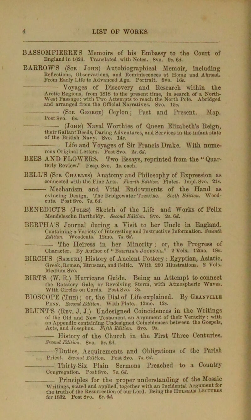 BASSOMPIERRE’S Memoirs of his Embassy to the Court of England In 1626. Translated with Notes. Svo. 9s. 6<i. BARROW’S (Sir John) Autobiographical Memoir, including Reflections, Observations, and Reminiscences at Home and Abroad. From Early Lite to Advanced Age. Portrait. 8vo. IUj. Voyages of Discovery and Research within the Arctic Regions, from 1818 to the present time, in search of a North- West Passage: with Two Attempts to reach the North Pole. Abridged and arranged from the Official Narratives. 8vo. 15s. (Sin George) Ceylon; Past and Present. Map. Post 8vo. 6s. (John) Naval Worthies of Queen Elizabeth’s Reign, their Gallant Deeds, Daring Adventures, and Services in the infant state of the British Navy. 8vo. 14s. Life and Voyages of Sir Francis Drake. With nume- rous Original Letters. Post 8vo. 2s. 6d. BEES AND FLOWERS. Two Essays, reprinted from the “Quar- terly Review.” Fcap. 8vo. Is. each. BELL’S (Sir Charles) Anatomy and Philosophy of Expression as connected w ith the Fine Arts. Fourth Edition. Plates. lmpI.8vo. 21s. Mechanism and Vital Endowments of the Hand as evincing Design. The Bridgewater Treatise. Sixth Edition. Wood- cuts. Post Svo. 7s. 6d. BENEDICT’S (Jules) Sketch of the Life and Works of Felix Mendelssohn Bartlioldy. Second Edition. Svo. 2s. 6d. BERTHA’S Journal during a Visit to her Uncle in England. Containing a Variety of Interesting and Instructive Information. Seventh Edition. Woodcuts. 12mo. 7s. 6d. The Heiress in her Minority; or, the Progress of Character. By Author of “ Bertha's Journal.” 2 Vols. 12mo. 18s. BIRCH’S (Samuel) History of Ancient Pottery : Egyptian, Asiatic, Greek, Roman, Etruscan, and Celtic. With 200 Illustrations. 2 Vols. Medium 8vo. BIRT’S (W. R.) Hurricane Guide. Being an Attempt to connect the Rotatory Gale, or Revolving Storm, with Atmospheric Waves. With Circles on Cards. Post Svo. 3s. BIOSCOPE (The) ; or, the Dial of Life explained. By Granville Penn. Second Edition. With Plate. 12mo. 12s. BLUNT’S (Rev. J. J.) Undesigned Coincidences in the Writings of the Old and New Testament, an Argument of their Veracity : with an Appendix containing Undesigned Coincidences between the Gospels, Acts, and Josephus. Fifth Edition. 8vo. 9s. History of the Church in the First Three Centuries. Second Edition. 8vo. 9*. 6d. 'Duties, Acquirements and Obligations of the Parish Priest. Second Edition. Post Svo. 7s. 6d. ’ Thirty-Six Plain Sermons Preached to a Country Congregation. Post8vo. 7s. 6<i. Principles for the proper understanding of the Mosaic Writings, stated and applied, together with an Incidental Argnment for the truth of the Resurrection of our Lord. Being the Hui.sean Lectures for 1832. Post Svo. 6s. Gd.