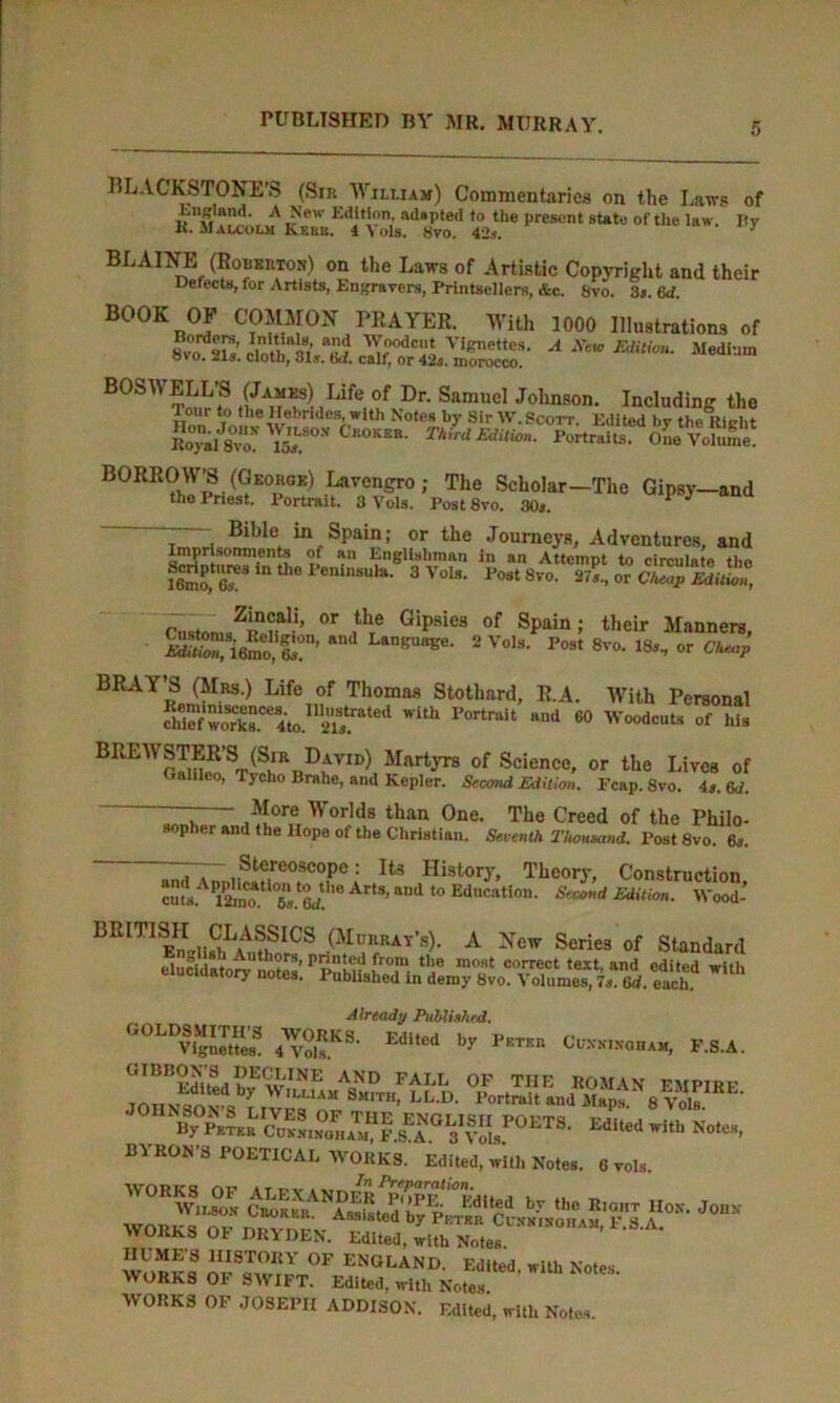 BLACKSTONE’S (Sir William) Commentaries on the Laws of K.'m.ilcolm'kZ™''vortf %PreS°nt StatU °f tUe Uw- By BLAINE (Robertos) on the Laws of Artistic Copyright and their Defects, for Artists, Engravers, Printsellers, &c. Svo. 3s. 6d. BOOK OF COMMON PRAYER. With 1000 Illustrations of 8v°o. a ra xffiLzsg? a xtw mtion-Medium BOSWELL’S (James) Life of Dr. Samuel Johnson. Including the lion w' w  r,iUl Notes by Sir W.Scott. Edited by the Right Ro^ Svo! To, Third Edition. Portraits. One Volume! BORROW^ (George) Lavengro; The Scholar—The Gipsy—and thePnest. Portrait. 3 Vols. Post8vo. 30j. 1 J Bible in Spain; or the Journeys, Adventures, and Imprisomnents of an Englishman in an Attempt to circulate the lenTfe tl,e I,e,li,1SUla- 3Vols- t’ost 8vo. Cnston„Zi?nenali’ °r ,thre Gipsies of SPain i t,,eir Manners, ^ a anBU8Be- 2Vols- Post 8vo- 18i- or <W BRAY’S (Mrs.) Life of Thomas Stothard, R.A. With Personal fhiefwOTk8.Ce4to.I12ia/.rated With Fortrait HI,d 60 Woodcnta of US BREWSTER’S (Sir David) Martyrs of Science, or the Lives of Galileo, Tycho Brahe, and Kepler. Second Edition. Fcap. 8vo. is. 6d. — More Worlds than One. The Creed of the Philo- sopher and the Hope of the Christian. Seventh Thousand. Post 8vo. 6s. Zrr~,St?!reoscopc: Ita History, Theory, Construction cufsAPI2nmtl°6!.tG</!h0 Art3' ““d l° Education’ SeamA Edition. Wood’ BRITISH CLASSICS (Murray’s). A New Series of Standard I'lnrUi**/ Authors, printed from tlie most correct text, and edited with elucidatory notes. Published in demy Svo. Volumes, 7s.Z. each Already Published. ■OLDSMITHS WORKS. Edited by Pkteb Cuxxinoham, F.S.A. b°“•* *•>' BYRON’S POETICAL WORKS. Edited, with Notes. 6 vols WORKS OF DRYDEN. Edited, with Notes. HUME’S HISTORY OF ENGLAND. Edited with Notes WORKS OF SWIFT. Edited, with Notes WORKS OF JOSEPH ADDISON. Edited, with Notes.