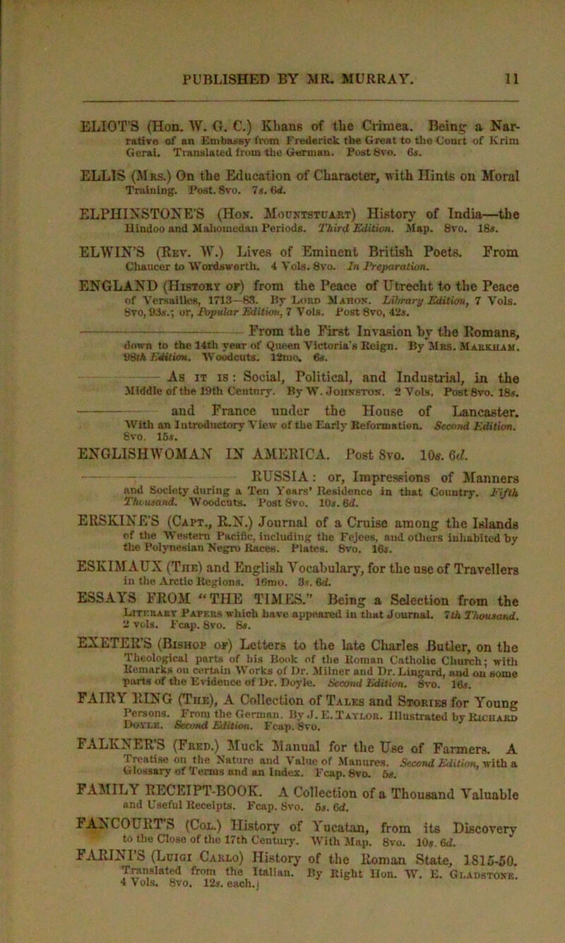 ELIOT'S (Hon. W. G. C.) Khans of the Crimea. Being a Nar- rative of an Embassy from Frederick, tbe Great to the Court of Krim Gerai. Translated from the German. Post8vo. 6s. ELLIS (Mrs.) On the Education of Character, with Hints on Moral Training. I'ost. 8vo. 7s. (id. ELPHINSTONE'S (Hon. Mountstuart) History of India—the Hindoo and Mahomedan Periods. Third, Edition. Map. 8vo. 18s. ELWIN’S (Rev. W.) Lives of Eminent British Poets. From Chaucer to Wordsworth. 4 Yols. 8vo. In Preparation. ENGLAND (History or) from the Peace of Utrecht to the Peace of Versailles, 1713—83. By Lokd Mahon. Library Edition, 7 Yols. 8vo, 93s.; or, Popular Edition, 7 Vols. Post 8vo, 42s. — From the First Invasion by the Romans, down to the 14th year of Queen Victoria’s Reign. By Mrs. Markham. 98fft Edition. Woodcuts. 12mo. 6s. — As it is : Social, Political, and Industrial, in the Middle of the 19th Century. By W. Johnston. 2 Vols, Post 8vo. 18s. and France under the House of Lancaster. AVith an Introductory A’iew of the Early Reformation. Second Edition. Svo. 16 s. ENGLISHWOMAN IN AMERICA. Post Svo. 10«. 6d. RUSSIA: or, Impressions of Manners and Society during a Ten Years’ Residence in that Country. Fifth Thousand. AVoodcuts. Post Svo. 10s. 6d. ERSKINE'S (Capt., R.N.) Journal of a Cruise among the Islands of the Western Pacific, including the Fejees, and others inhabited by the Polynesian Negro Races. Plates. 8vo. 16s. ESKIMAUX (Tiie) and English Vocabulary, for the use of Travellers in the Arctic Regions. 16mo. Ds. 6d. ESSAYS FROM “THE TIMES.” Being a Selection from the Litkrarv Papers which have appeared in that Journal. 7th Thousand. 2 vols. Fcap. 8vo. 6s. EXETER’S (Bishop op) Letters to the late Charles Butler, on the Theological parts of bis Book of the Roman Catholic Church; with Remarks on certain AVorks of Dr. Milner and Dr. Lingard, and on some parts of the Evidence of Dr. Doyle. Second Edition. Svo. 16s. FAIR? RING (The), A Collection of Tales and Stories for Young Persons. From the German. By J. E..Taylor. Illustrated by Richard Dovle. Second Edition. Fc-up. Svo. FALKXER’S (Fred.) Muck Manual for the Use of Farmers. A Treatise on the Nature and Value of Manures. Second Edition, with a Glossary of Terms und an Index. Fcap. Svo. 6s. FAMILY RECLIPT-BOOK. A Collection of a Thousand Valuable and Useful Receipts. Fcap. Svo. 6s. 6<f. I AN COURT b (Col.) History of Yucatan, from its Discovery to the Close of the 17th Century. AVith Map. Svo. 10s. 6tf. FARINI’S (Luigi Carlo) History of the Roman State, 1815-50. Translated from the Italian. By Right Hon. W. E. Gladstone. 4 Vols. Svo. 12s. each.J