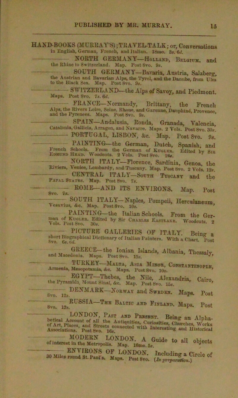 HAND-BOOKS (MURRAY’S);TRAVEL-TALK; or. Conversation* in English, German, French, and Italian. 18mo. 3s. 6tl. NORTH GERMANY—Holland, Belgium. and the Rhine to Switzerland. Map. Post 8vo. 9s. SOUTH GERMANY—Bavaria, Austria, Saizberg, the Austrian and Bavarian Alps, the Tyrol, and the Danube, from Ulm to the Black Sea. Map. Post 8vo. 9s. SY ITZERLAND—the Alps of Savoy, and Piedmont. Maps. Post 8vo. 7s. &/. FRANCE—Normandy, Brittany, the French Alps, the Rivers Loire, Seine, Rhone, and Garonne, Daupliind, Provence and the Pyrenees. Maps. Post 8vo. 9s. ' ’ SPAIN—Andalusia, Ronda, Granada, Valencia, Catalonia, Gallicia, Arragon, and Navarre. Slaps. 2 Vols. Post 8vo. 30s. PORTUGAL, LISBON, Ac. Map. Post 8vo. 9s. — PAINTING—the German, Dutch, Spanish, and French Schools. From tho German of Kugleb. Edited bv Sir Edmund Head. Woodcuts. 2 Vols. Post 3vo. 24s. 7 NORTH ITALY—Florence, Sardinia, Genoa, the Riviera, Venice, Lombardy, and Tuscany. Map. Post 8vo. 2 Vols. 12*. CENTRAL ITALY—South Tuscany and the Papal States. Map. Post 8vo. 7*. 8vo ~ 7s. R0ME—AND 1TS ENVIRONS. Map. Post —— - SOUTH ITALY—Naples, Pompeii, Herculaneum, Vesuvius, &c. Map. Post8vo. 10«. , PAINTING—the Italian Schools. From the Ger- aof‘>d by Sir CHAELaa Eastlaxe. Woodcuts. 2 PICTURE GALLERIES OF ITALY. Beintr a Svo11 UictIonarr of Italian Painters. With a Chan. Post GREECE-the Ionian Islands, Albania, Thcssalv and Macedonia. Maps. Post8vo. 15$. * 9 . . , 1CRKEY Malta, Asia Minor, Constantinople Ai menia, Mesopotamia, &c. Maps. Post 8vo. 10s. “ EGYPT Thebes, the Nile, Alexandria, the Pyramids, Mount Sinai, &c. Map. Post8vo. 15*. DENMARK—Norway and Sweden. Maps. Cairo, Svo. 12s. Svo. 12s. RUSSIA—The Baltic and Finland. Maps. LONDON, Past and Presknt. Post Post *» *» ohiecta KSSstf* °f