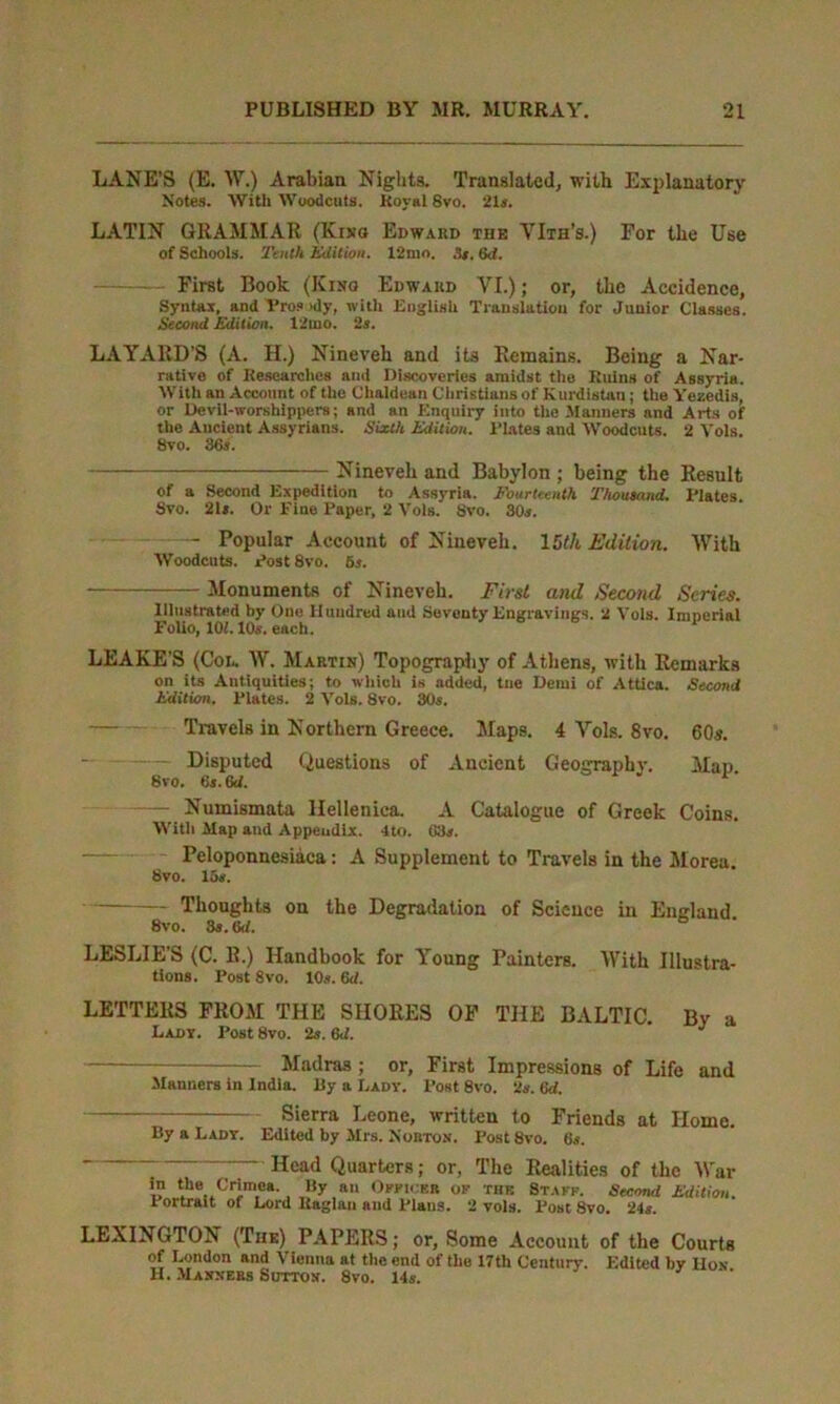 LANE’S (E. W.) Arabian Nights. Translated, with Explanatory Notes. With Woodcuts. Royal 8vo. 21s. LATIN GRAMMAR (Kixo Edward the VIth’s.) For the Use of Schools. Tenth Edition. 12nio, 3t. 6d. - First Book (Kino Edward VI.); or, the Accidence, Syntax, and Pros >dy, with English Translation for Junior Classes. Second Edition. 12uio. 2a. LAYAltD’S (A. H.) Nineveh and its Remains. Being a Nar- rative of Researches and Discoveries amidst the Ruins of Assyria. With an Account of the Chaldean Christians of Kurdistan; the Yezedis, or Devil-worshippers; and an Enquiry into the Manners and Arts of the Ancient Assyrians. Sixth Edition. Plates and Woodcuts. 2 Yols. 8vo. 36s. Nineveh and Babylon ; being the Result of a Second Expedition to Assyria. Fourteenth Thousand. Plates. Svo. 21*. Or Pine Paper, 2 Vols. 8vo. 30s. - Popular Account of Nineveh. 15f/t Edition. With Woodcuts. Post Svo. 6s. Monuments of Nineveh. First and ,Second Scries. Illustrated by One Hundred and Seventy Engravings. 2 Yols. Imperial Folio, 101.10s. each. LEAKE’S (Col. W. Martin) Topography of Athens, with Remarks on its Antiquities; to which is added, tne Demi of Attica. Second Edition. Plates. 2 Vols. Svo. 80s. Travels in Northern Greece. Maps. 4 Vols. Svo. 60s. Disputed Questions of Ancient Geography. Map 8vo. 6*. 6d. —— Numismata Hellenica. A Catalogue of Greek Coins. With Map and Appendix. -Ito. 68*. Peloponnesiaca: A Supplement to Travels in the Morea. 8vo. 15*. Thoughts on the Degradation of Science in England 8vo. 3s. 6d. ° LESLIE’S (C. R.) Handbook for Young Painters. With Illustra- tions. Post 8vo. 10s. 6d. LETTERS FROM THE SHORES OF THE BALTIC. Bv a Lady. Post 8vo. 2s. 6d. J Madras ; or, First Impressions of Life and Manners in India. By a Lady. Post 8vo. 2s. (ki. Sierra Leone, written to Friends at Home. By a Lady. Edited by Mrs. Nobtos. Post Svo. 6s. ~ “ ~ Head Quarters; or, The Realities of the War 1 t.lu‘..Crim,ea- , By au Offices OF THK Stakf. Second Edition. 1 ortrait of Lord Kaglan and Plans. 2 vols. Tost Svo. 2U. LEXINGTON (The) PAPERS; or. Some Account of the Courts of London and Vienna at the end of the 17tli Century. Edited by Hon H. Massess Suttos. 8vo. 14s.