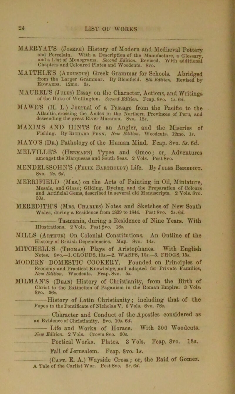 MABRY ATS (Joseph) History of Modern and Medieval Pottery and Porcelain. With a Description of the Manufacture, a Glossary, and a List of .Monograms. Second Edition. Revised. With additional Chapters and Coloured Plates and Woodcuts. 8vo. MATTHIAS'S (Augustus) Greek Grammar for Schools. Abridged from the Larger Grammar. By Blomfield. 8th Edition. Revised by Edwabds. 12ino. 8s. MAUREL’S (Jules) Essay on the Character, Actions, and Writings of the Duke of Wellington. Second Edition. Fcap. 8vo. Is. 6d. MAWE’S (II. L.) Journal of a Passage from the Pacific to the . Atlantic, crossing the Andes in the Northern Provinces of Peru, and descending the great River Mnrauon. 8vo. 12s. MAXIMS AND HINTS for an Angler, and the Miseries of Pishing. By Riciiard Penn. Kcw Edition. Woodcuts. 12mo. Is. MAYO'S (Da.) Pathology of the Human Mind. Fcap. 8vo. 5«. 6c?. MELVILLE'S (Hermann) Typee and Omoo; or. Adventures amongst the -Marquesas and South Seas. 2 Vols. Post 8vo. MENDELSSOHN’S (Felix Barthold y) Life. By Jules Benedict. 8vo. 2s. 6d. MEREIFIELD (Mrs.) on the Arts of Painting in Oil, Miniature, Mosaic, and Glass; Gilding, Dyeing, and the Preparation of Colours and Artificial Gems, described in several old Manuscripts. 2 Vols. 8vo. 30s. MEREDITH’S (Mrs. Charles) Notes and Sketches of New South Wales, during a Residence from 1839 to 1844. Post 8vo. 2s. 6d. — Tasmania, during a Residence of Nine Years. With Illustrations. 2 Vols. Post 8vo. 18s. MILLS (Arthur) On Colonial Constitutions. An Outline of the History of British Dependencies. Map. 8vo. 14*. MITCHELL’S (Thomas) Plays of Aristophanes. With English Notes. 8VO.—1. CLOUDS, 10s.—2. WASPS, 10s.—3. FROGS, 15s. MODERN DOMESTIC COOKERY. Founded on Principles of Economy and Practical Knowledge, and adapted for Private Families, Eew Edition. Woodcuts. Fcap. 8vo. 5s. MILMAN’S (Dean) History of Christianity, from the Birth of Christ to the Extinction of Paganism in tho Roman Empire. 3 Vols, 8vo. 36s. History of Latin Christianity; including that of the Popes to the Pontificate of Nicholas V. 6 Vols. 8vo. 78s. Character and Conduct of the Apostles considered as an Evidence of Christianity. 8vo. 10s. 6d. Life and Works of Horace. With 300 Woodcuts. .Veto Edition. 2 Vols. Crown 8vo. 80s. Poetical Works. Plates. 3 Vols. Fcap. 8vo. 18s. Fall of Jerusalem. Fcap. 8vo. Is. (Capt. E. A.) AVayside Cross; or, the Raid of Gomez. A Tale of the Carlist War. Post 8vo. 2s. 6d.