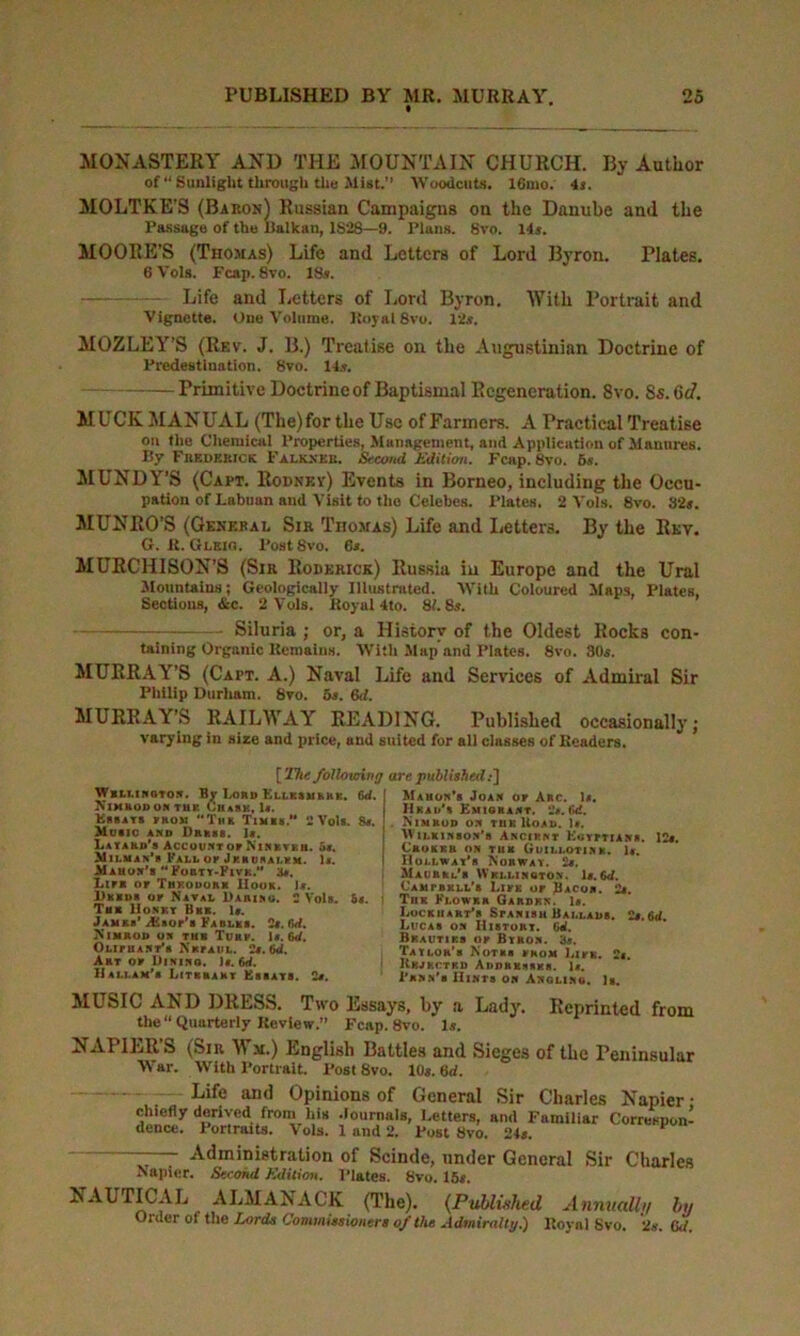 MONASTERY AND THE MOUNTAIN CHURCH. By Author of “ Sunlight through the Jlist.” Woodcuts. 16mo. 4s. MOLTKE’S (Baron) Russian Campaigns on the Danube and the Passage of the Balkan, 1828—9. Plans. 8vo. 14s. MOORE’S (Thomas) Life and Letters of Lord Byron. Plates. 6Vols. Fcap. 8vo. 18s. Life and Letters of Lord Byron. With Portrait and Vignette. One Volume. Royal 8vo. 12s. MOZLEY’S (Rev. J. B.) Treatise on the Augustinian Doctrine of Predestination. 8vo. 14s. Primitive Doctrine of Baptismal Regeneration. 8vo. Ss. 6c7. MUCK MANUAL (The)for the Use of Fanners. A Practical Treatise on the Chemical Properties, Management, and Application of Manures. By Frederick Falkxeb. Second Edition. Fcap. 8vo. 5s. MUNDY’S (Capt. Rodnev) Events in Borneo, including the Occu- pation of Labium and Visit to the Celebes. Plates. 2 Vols. 8vo. 32s. MUNRO’S (General Sib Thomas) Life and Letters. By the Rev. G. R. Gleio. PostSvo. 6s. MURCHISON’S (Sir Roderick) Russia in Europe and the Ural Mountains; Geologically Illustrated. With Coloured Maps, Plates, Sections, &c. 2 Vols. Royal 4to. 81.8s. Siluria ; or, a History of the Oldest Rocks con- taining Organic Remains. With Map and Plates. 8vo. 80s. MURRAY’S (Capt. A.) Naval Life and Services of Admiral Sir Philip Durham. 8vo. 5s. 6d. MURRAY’S RAILWAY READING. Published occasionally; varying in size and price, and suited for all classes of Readers. [The following are published Wrllington. By Lord Ellksmrrk. 6 NlHHOl) OS TI1K ChaSK, 1*. Ebbats rnoM Tub Timks.” 2 Vol*. 8 Music and Drksb. Is. La yard's Account or Ninkvku. 5s. AIii.man's Fall ok Jkkusai.km. Is. Mahon's Forty-Five.'' 3s. Lir* or Thkodork Hook. Is. I)kko« or Naval Daaino. 2 Vols. 5s Tub Husky Bbb. Is. Jam kb* iffiaor's Faulks. 2s. firf. Nimrod on tub Turk. Is. Gd. OLiriiANT*» Nkfaul. 2s. (id. Akt or Dining. Is. 6d. Hallam'b I/Itkhakt Essays. 2s. d. Mahon's Joan or Arc. Is. Hkad's Emigrant. 2s. Gd. s. Nimrod on thk Hoad. Is. Wilkinson's Ancirnt Egyrtians. 12s. Crokku on tub Guili.otink. Is. Hohwat’b Norway. 2s, NIaurten's Wellington. Is. Gd. Gamrbkll's Like or Bacon. 2s. . j Thk Klowkr Garden. Is. Lockhart's Spanish Ballads. 2s.Gd. Lucas on IIistort. Gd. Bkautiks or Byron. 3s. Taylor's Notkb from LirK. 2s. 1 Rejected Addkkssks. Is. 1'jinn's Hints on Angling. Is. MUSIC AND DRESS. Two Essays, by a Lady. Reprinted from the “ Quarterly Review.” Fcap. 8vo. Is. NAPILR S (Sir W m.) English Battles and Sieges of the Peninsular War. With Portrait. Post 8vo. 10s. 6d. Life and Opinions of General Sir Charles Napier • chiefly derived from his Journals, Letters, and Familiar Correspon- dence. Portraits. Vols. 1 and 2. Post 8vo. 24s. ^ — - Administration of Scinde, under General Sir Charles Napier. Second Edition. Plates. 8vo. 15s. NAUTICAL ALMANACK (The). (Published Annually by Older of the Lords Commissioners of the Admiralty.) Royal Svo. 2s. (kl.