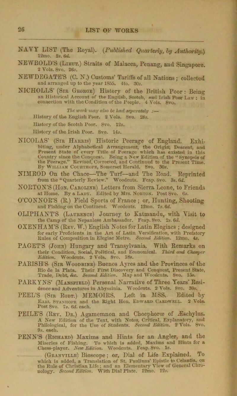 NAVY LIST (The lloyal). (Published Quarterly, by Authority.) 12mo. 2s. tki. NEWBOLD’S (Lieut.) Straits of Malacca, Penang, and Singapore. 2 Vols. 8vo. 26s. NEWDEGATE’S (C. N.) Customs’ Tariffs of all Nations; collected and arranged up to the year 1S55. 4to. 30s. NICHOLLS’ (Sir George) History of the British Poor : Being an Historical Account of the English, Scotch, and Irish Poor Law: in connection with the Condition of the People. 4 Vols. Svo. 27ic work may also be had separately :— History of the English Poor. 2 Vols. 8vo. 28.?. History of the Scotch Poor. 8vo. 12s. History of the Irish Poor. 8vo. 14s. NICOLAS’ (Sir Harris) Historic Peerage of England. Exhi- biting, under Alphabetical Arrangement, the Origin', Descent, and Present State of every Title of Peerage which has existed in this Country since the Conquest. Being a New Edition of the “Synopsis of the Peerage.” Revised, Corrected, and Continued to the Present Time. By William Courthopb, Somerset Herald. 8vo. 30s. NIMROD On the Chace—The Turf—and The Road. Reprinted from the “ Quarterly Review'.” Woodcuts. Fcap. Svo. 3s. (Set. NORTON’S (lion. Caroline) Letters from Sierra Leone, to Friends at Home. By a Lady. Edited by Mrs. Nobton. Post Svo. 6s. O’CONNOR’S (R.) Field Sports of France ; or, Hunting, Shooting and Fishing on the Continent. Woodcuts. 12mo. 7s. 6d. OLIPHANT’S (Laurence) Journey to Katmandu, with Visit to the Camp of the Nepanlese Ambassador. Fcap. Svo. 2s. 6d. OXENHAM’S (Rev. W.) English Notes for Latin Elegiacs ; designed for early Proficients in the Art of Latin Versification, with Prefatory Rules of Composition in Elegiac Metre. Second Edition. 12mo. is. PAGET’S (Joiin) Hungary and Transylvania. AVith Remarks on their Condition, Social, Political, and Economical. Third and Cheaper Edition. Woodcuts. 2 Vols. Svo. 18*. PARISH’S (Sir Woodbine) Buenos Ayres and the Provinces of the Rio de la Plata. Their First Discovery and Conquest, Present State, Trade, Debt, &c. Second Edition. Map and Woodcuts. Svo. 15*. PARK Y NS’ (Mansfield) Personal Narrative of Three Years’ Resi- dence and Adventures in Abyssinia. Woodcuts. 2 Vols. Svo. 30*. PEEL’S (Sir Robt.) MEMOIRS. Left in MSS. Edited by Eaui. Stanhope and the Right Hon. Edwabd Cakdwell. 2 Vols. Post Svo. 7*. 6d. each. PEILE’S (Rev. Dr.) Agamemnon and Choephoroe of iEschylus. A New Edition of the Text, with Notes, Critical, Explanatory, and Philological, for the Use of Students. Second Edition. 2 Vols. Svo. 9s. each. PENN’S (Richard) Maxims and Hints for an Angler, and the Miseries of Fishing. To which is added, Maxims and Hints for a Chess-player. Eew Edition. Woodcuts. Fcap. Svo. 1*. (Granville) Bioscope; or. Dial of Life Explained. To which is added, a Translation of St. Paulinos’ Epistle to Celantia, on the Rule of Christian Life : and nn Elementary View of General Chro- nology. Second Edition. With Dial Plate. 12tno. 12*.