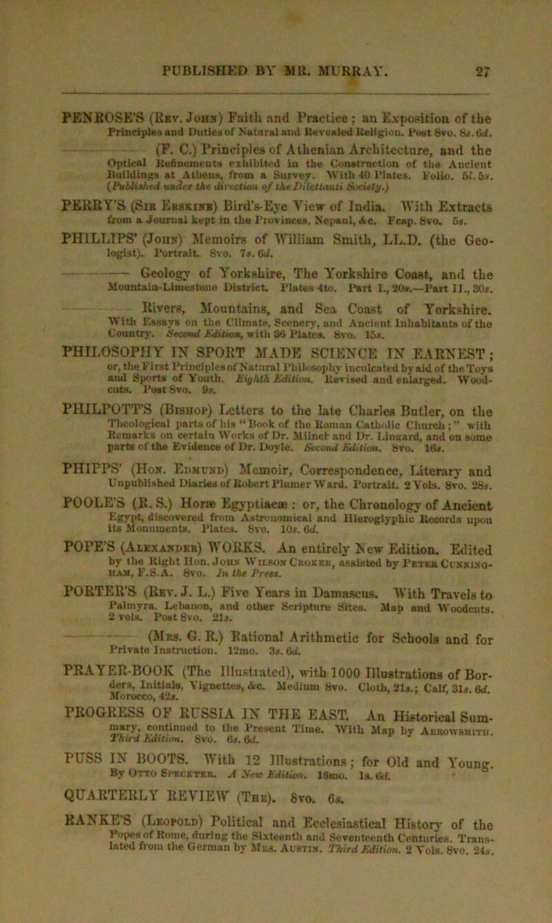 PENROSE’S (Rev. John) Paitli and Practice : an Exposition of the Principles and Duties of Natural and Revealed Religion. Post 8vo. 8s. Gd. (F. C.) Principles of Athenian Architecture, and the Optical Refinements exhibited in the Construction of tlie Ancient Buildings at Athens, from a Survey. With 40 Plates. Polio. 51.6s. (Published under the dirtetion of the Dilettanti Society.) PERRY’S (Sik Erskinr) Bird’s-Eye View of India. With Extracts from a Journal kept in the Provinces, N'epaul, Ac. Fcap. 8vo. 5s. PHILLIPS’ (Joint) Memoirs of William Smith, LL.D. (the Geo- logist). Portrait. 8vo. 7s. Gd. Geology of Yorkshire, The Yorkshire Coast, and the Mountain-Limestone District. Plates 4to. Part 1., 20s.—Part II., 80s. Rivers, Mountains, and Sea Coast of Yorkshire. With Essays on the Climate, Scenery, and Ancient Inhabitants of the Country. Second Edition, with 30 Plates. 8vo. 15s. PHILOSOPHY IN SPORT MADE SCIENCE IN EARNEST ; or, the First Principles of Natural Philosophy inculcated by aid of the Toys ami Sports of Youth. Eiyhth Edition. Revised and enlarged. Wood- cuts. Post Svo. 9s. PHILPOTT’S (Bishop) Letters to the late Charles Butler, on the Theological parts of his “ Book of the Roman Catholic Church;” with Remarks on certain Works of Dr. Milnef and Dr. I,incard, and on some parts of the Evidence of Dr. Doyle. Second Edition. Svo. 16s. PHIPPS’ (Hon. Edmund) Memoir, Correspondence, Literary and Unpublished Diaries of Robert Plumer Ward. Portrait. 2Vols. Svo. 28s. POOLE’S (R. S.) Horse Egyptiacse : or, the Chronology of Ancient Egypt, discovered from Astronomical and Hieroglyphic Records upon its Monuments. Plates. Svo. 10s. Gd. POPE’S (Alexander) WORKS. An entirely New Edition. Edited by the Right Hon. John Wilson Cbokek, assisted by Pet an Connino- ium, F.S.A. Svo. In the Press. PORTER’S (Rev. J. L.) Five Years in Damascus. With Travels to Palmyra. Lebanon, and other Scripture Sites. Map and Woodcuts 2 vols. Post 8vo. 21s. (Mrs. G. R.) Rational Arithmetic for Schools and for Private Instruction. 12rao. 3s. Gd. PRAYER-BOOK (The Illustrated), with 1000 Illustrations of Bor- ders, Initials, Vignettes, &c. Medium Svo. Cloth, 21s.; Calf, 31s Gd Morocco, 42s. PROGRESS OF RUSSIA IN THE EAST, An Historical Sum- mary, continued to the Present Time. With Map by Aubowsmitii. 2 hird Edition. 8vo. 6$. 6c/. PUSS IN BOOTS. With 12 Illustrations; for Old and Young. By Otto Speck TBB. A Xew Edition. 18mo. Is. 6cl. QUARTERLY REVIEW (The). 8vo. 6s. RANKES (Leopold) Political and Ecclesiastical History of the Popes of Rome, during the Sixteenth and Seventeenth Centuries. Trans- lated from the German by Mbs. Austin. Third Edition. 2 Vols. Svo. 24.*.