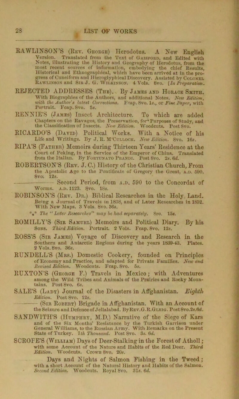 RAWLINSON’S (Rev. Geokge) Herodotus. A New English Version. Translated from the Text of Gaisford, and Edited with Notes, illustrating the History and Geography of Herodotus, from the most recent sources of information, embodying the chief Results, Historical and Ethnographical, which have been arrived at in the pro- gress of Cuneiform and Hieroglyphical Discovery. Assisted by Colonel Rawlixson and Sib J. G. Wilkinson. 4 Vols. 8vo. [In Preparation. REJECTED ADDRESSES (The). By James and Horace Smith. With Biographies of the Authors, and additional Notes. Kern Edition, with the Author's latest Corrections. Fcap. 8vo. Is., or Fine Hiper, with Portrait. Fcap. 8vo. 5s. RENNIE’S (James) Insect Architecture. To which are added Chapters on the Ravages, the Preservation, for* Purposes of Study, and the Classification of Insects. New Edition. Woodcuts. Post Svo. RICARDO’S (David) Political Works. With a Notice of his Life and Writings. By J. R. M'Culloch. New Edition. 8vo. 16s. RIPA’S (Father) Memoirs during Thirteen Years’ Residence at the Court of Peking, in the Service of the Emperor of China. Translated from the Italian. By Fortumato Piiandi. Post 8vo. 2s. 6d. ROBERTSON’S (Rev. J. C.) History of the Christian Church, From the Apostolic Age to the Pontificate of Gregory the Great, a.u. 690. 8vo; 12s. Second Period, from a.d. 590 to the Concordat of Worms. a.i>. 1123. 8vo. 18s. ROBINSON’S (Rev. Dr.) Biblical Researches in the Holy Land. Being a Journal of Travels in 1838, and of Later Researches in 1S52. With New Maps. 3 Vols. 8vo. 36s. *»* The “ Later Researches” map be had separately. Sro. 15s. ROMILLY’S (Sir Samuel) Memoirs and Political Diary. By his Sons. Third Edition. Portrait. 2 Vols. Fcap. 8vo. 12s. ROSS'S (Sir James) Voyage of Discovery and Research in the Southern and Antarctic Regions during the years 1839-43. Plates. 2 Vols. 8vo. 36s. RUNDELL'S (Mrs.) Domestic Cookery, founded on Principles of Economy and Practice, and adapted for Private Families. New and Revised Edition. Woodcuts. Fcap. 8vo. 6s. BUXTON’S (George F.) Travels in Mexico; with Adventures among the Wild Tribes and Animals of the Prairies and Rocky Moun- tains. Post8vo. 6s. SALE’S (Lady) Journal of the Disasters in Afghanistan. Eighth Edition. Post 8vo. 12s. (Sir Robert) Brigade in Afghanistan. With an Account of the Seizure and Defence of Jellalabad. ByREV.G.R.GLEto. Post 8vo.2s.6d. SANDWITII’S (Humphry, M.D.) Narrative of the Siege of Kars and of the Six Months’ Resistance by the Turkish Garrison under Genernl Williams, to the Russian Army. With Remarks on the Present State of Turkey. 7th Thousand. Post 8vo. 3s. 6d. SCROFE’S (William) Days of Deer-Stalking in the Forest of Atholl; with some Account of the Nature and Habits of the Red Deer. Third Edition. Woodcuts. Crown 8vo. 20s. Days and N ights of Salmon Fishing in the Tweed; with a short Account of the Natural History and Habits of the Salmon. Second Edition. Woodcuts. Royal 8vo. 31s. 6d.