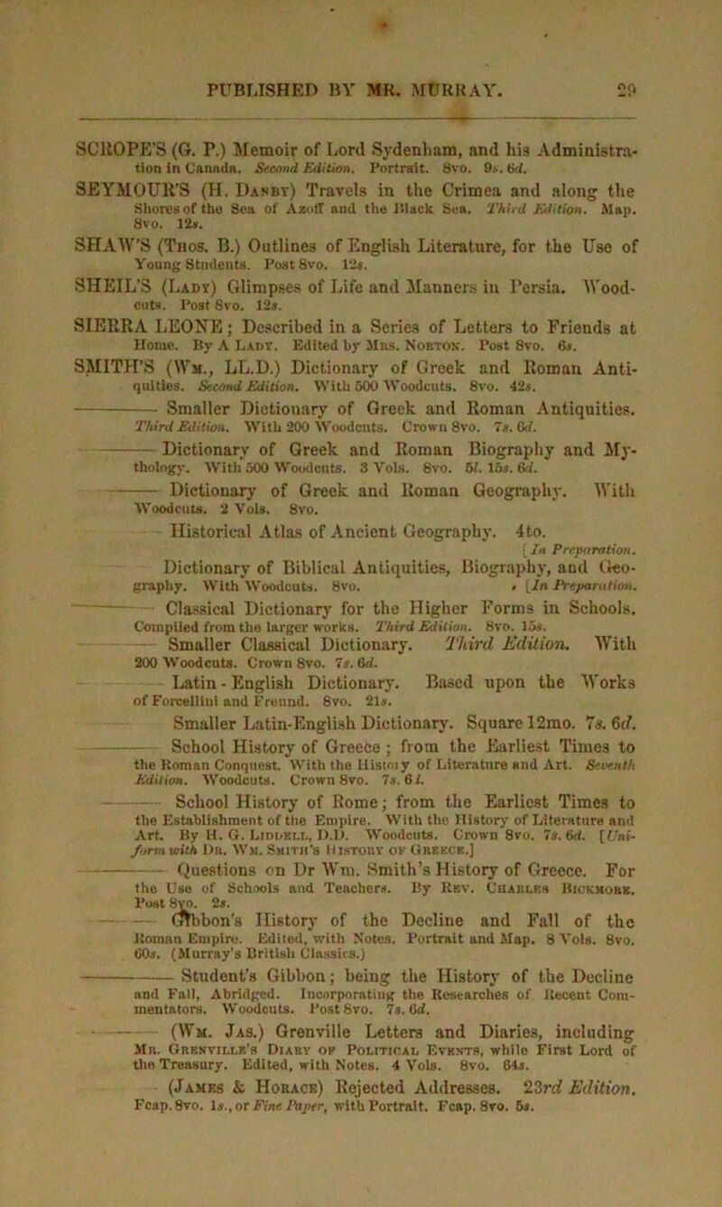 SCllOPE’S (G. P.) Memoir of Lord Sydenham, and his Administra- tion in Cannda. Second Edition. Portrait. Svo. 9s. tki. SEYMOUR’S (H. Danby) Travels in the Crimea and along the Shores of the Sea of AzotT and the lilack Sea. Third Edition. Slap. Svo. 12s. SHAW’S (Thos. B.) Outlines of English Literature, for the Use of Young Students. PostSvo. 12s. SHEIL’S (Lady) Glimpses of Life and Manners in Persia. Wood- cuts. Post Svo. 12s. SIERRA LEONE; Described in a Series of Letters to Friends at Horae. By A Lady. Edited by Mbs. Norton'. Post Svo. 6s. SMITH’S (Wm., LL.D.) Dictionary of Greek and Roman Anti- quities. Second Edition. With 500 Woodcuts. 8vo. 42s. Smaller Dictionary of Greek and Roman Antiquities. Third Edition. With 200 Woodcuts. Crown 8vo. 7s. 6d. Dictionary of Greek and Roman Biography and My- thology. With 500 Woodcuts. 3 Vols. Svo. 51. 15s. 6d. Dictionary of Greek and Roman Geography. With Woodcuts. 2 Vols. 8vo. Historical Atlas of Ancient Geography. 4to. [ In Preparation. Dictionary of Biblical Antiquities, Biography, and Geo- graphy. With Woodcuts. Svo. . [In Preparation. - Classical Dictionary for the Higher Forms in Schools. Compiled from the larger works. Third Edition. Svo. 15s. Smaller Classical Dictionary. Third Edition. With 200 Woodcuts. Crown Svo. 7s. 6d. Latin - English Dictionary. Based upon the Works of Forcelliui and Freund. Svo. 21s. Smaller Latin-English Dictionary. Square 12mo. 73.6c?. School History of Greece; from the Earliest Times to the Roman Conquest. With the Histmy of Literature and Art. Seventh Edition. Woodcuts. Crown Svo. 7s. 61. School History of Rome; from the Earliest Times to the Establishment of the Empire. With the History of Literature and Art. By H. G. Liddell. D.D. Woodcuts. Crown 8vo. 7s. 6d. [Uni- form with Dr. Wm. Smith's History of Greece.] Questions on Dr Wm. Smith’s History of Greece. For the Use of Schools and Teachers. By Rev. Charles Bickhokk. Post Svo. 2«. — — (Hbbon's History of the Decline and Fall of the Roman Empire. Edited, with Notes. Portrait and Map. 8 Vols. 8vo. 60s. (Murray’s British Classics.) Student’s Gibbon; being the History of the Decline and Fall, Abridged. Incorporating the Researches of Recent Com- mentators. Woodcuts. PostSvo. 7s. 6d. (Wm. Jas.) Grenville Letters and Diaries, including Mb. Grenville’s Diaby of Political Events, while First Lord of the Treasury. Edited, with Notes. 4 Vols. 8vo. 64s. (James & Horace) Rejected Addresses. 23rd Edition. Fcap.8vo. la., or Fine Paper, with Portrait. Fcap. 8vo. 5s.